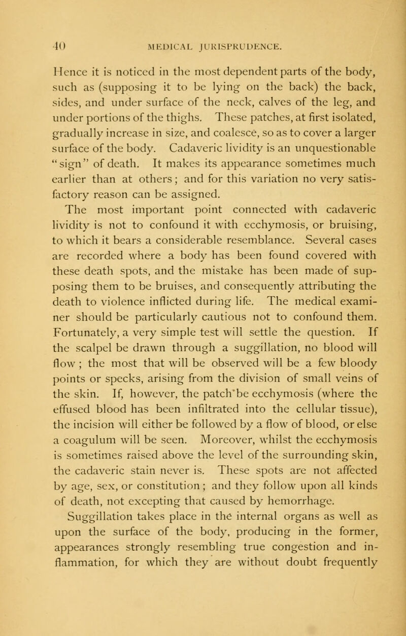 Hence it is noticed in the most dependent parts of the body, such as (supposing it to be lying on the back) the back, sides, and under surface of the neck, calves of the leg, and under portions of the thighs. These patches, at first isolated, gradually increase in size, and coalesce, so as to cover a larger surface of the body. Cadaveric lividity is an unquestionable sign of death. It makes its appearance sometimes much earlier than at others; and for this variation no very satis- factory reason can be assigned. The most important point connected with cadaveric lividity is not to confound it with ecchymosis, or bruising, to which it bears a considerable resemblance. Several cases are recorded where a body has been found covered with these death spots, and the mistake has been made of sup- posing them to be bruises, and consequently attributing the death to violence inflicted during life. The medical exami- ner should be particularly cautious not to confound them. Fortunately, a very simple test will settle the question. If the scalpel be drawn through a suggillation, no blood will flow ; the most that will be observed will be a few bloody points or specks, arising from the division of small veins of the skin. If, however, the patch'be ecchymosis (where the effused blood has been infiltrated into the cellular tissue), the incision will either be followed by a flow of blood, or else a coagulum will be seen. Moreover, whilst the ecchymosis is sometimes raised above the level of the surrounding skin, the cadaveric stain never is. These spots are not affected by age, sex, or constitution; and they follow upon all kinds of death, not excepting that caused by hemorrhage. Suggillation takes place in the internal organs as well as upon the surface of the body, producing in the former, appearances strongly resembling true congestion and in- flammation, for which they are without doubt frequently