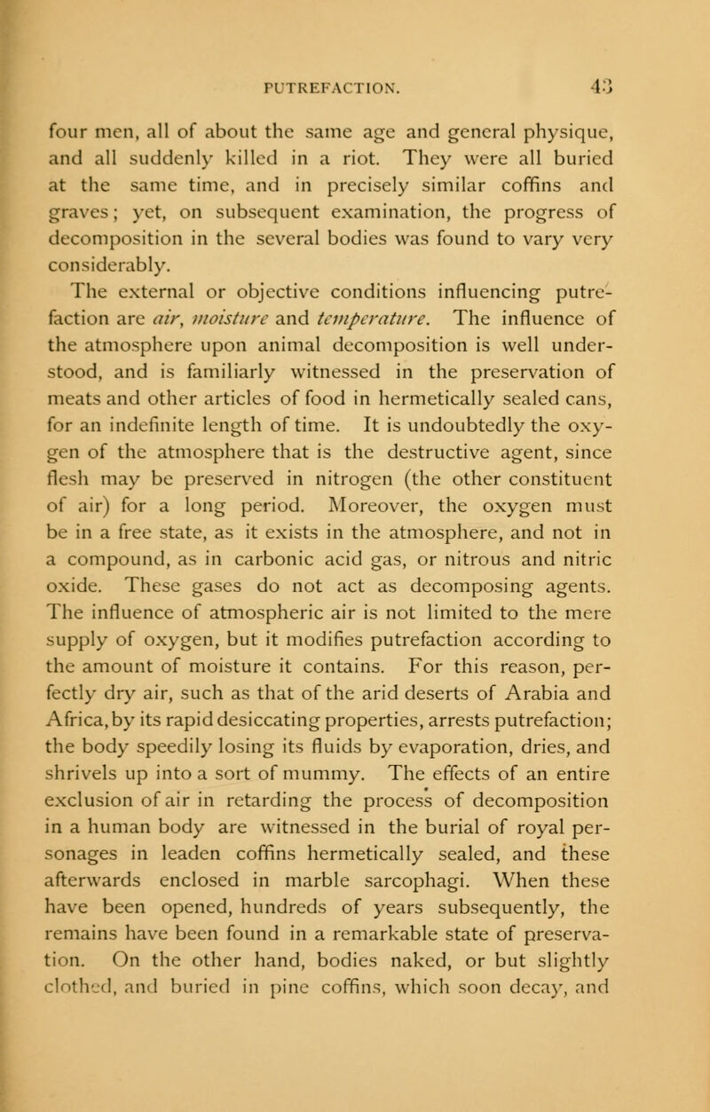 four men, all of about the same age and general physique, and all suddenly killed in a riot. They were all buried at the same time, and in precisely similar coffins and graves; yet, on subsequent examination, the progress of decomposition in the several bodies was found to vary very considerably. The external or objective conditions influencing putre- faction are air, moisture and temperature. The influence of the atmosphere upon animal decomposition is well under- stood, and is familiarly witnessed in the preservation of meats and other articles of food in hermetically sealed cans, for an indefinite length of time. It is undoubtedly the oxy- gen of the atmosphere that is the destructive agent, since flesh may be preserved in nitrogen (the other constituent of air) for a long period. Moreover, the oxygen must be in a free state, as it exists in the atmosphere, and not in a compound, as in carbonic acid gas, or nitrous and nitric oxide. These gases do not act as decomposing agents. The influence of atmospheric air is not limited to the mere supply of oxygen, but it modifies putrefaction according to the amount of moisture it contains. For this reason, per- fectly dry air, such as that of the arid deserts of Arabia and Africa,by its rapid desiccating properties, arrests putrefaction; the body speedily losing its fluids by evaporation, dries, and shrivels up into a sort of mummy. The effects of an entire exclusion of air in retarding the process of decomposition in a human body are witnessed in the burial of royal per- sonages in leaden coffins hermetically sealed, and these afterwards enclosed in marble sarcophagi. When these have been opened, hundreds of years subsequently, the remains have been found in a remarkable state of preserva- tion. On the other hand, bodies naked, or but slightly clothed, and buried in pine coffins, which soon decay, and