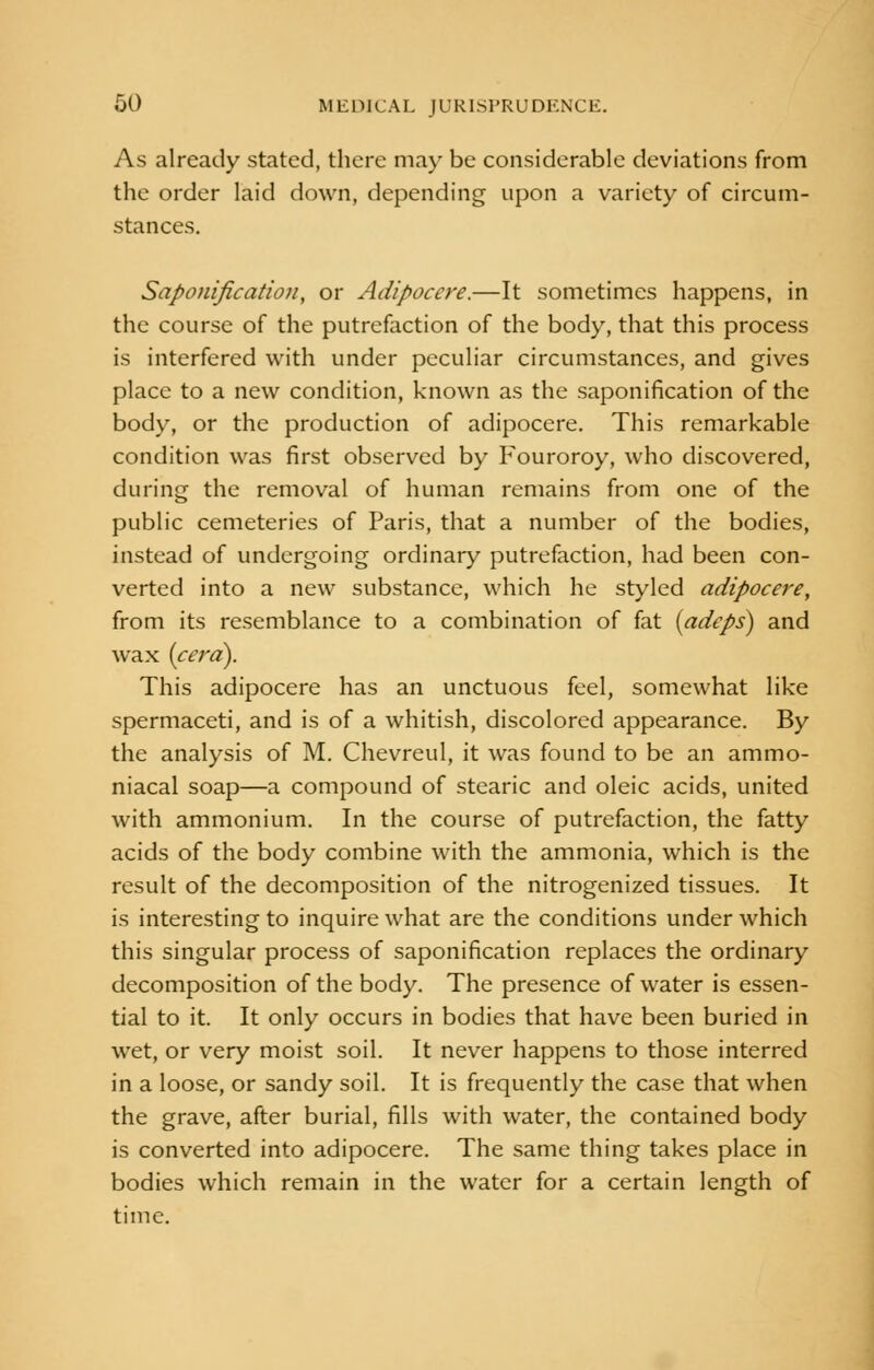 As already stated, there may be considerable deviations from the order laid down, depending upon a variety of circum- stances. Saponification, or Adipoccre.—It sometimes happens, in the course of the putrefaction of the body, that this process is interfered with under peculiar circumstances, and gives place to a new condition, known as the saponification of the body, or the production of adipocere. This remarkable condition was first observed by Fouroroy, who discovered, during the removal of human remains from one of the public cemeteries of Paris, that a number of the bodies, instead of undergoing ordinary putrefaction, had been con- verted into a new substance, which he styled adipocere, from its resemblance to a combination of fat (adcps) and wax (cera). This adipocere has an unctuous feel, somewhat like spermaceti, and is of a whitish, discolored appearance. By the analysis of M. Chevreul, it was found to be an ammo- niacal soap—a compound of stearic and oleic acids, united with ammonium. In the course of putrefaction, the fatty acids of the body combine with the ammonia, which is the result of the decomposition of the nitrogenized tissues. It is interesting to inquire what are the conditions under which this singular process of saponification replaces the ordinary decomposition of the body. The presence of water is essen- tial to it. It only occurs in bodies that have been buried in wet, or very moist soil. It never happens to those interred in a loose, or sandy soil. It is frequently the case that when the grave, after burial, fills with water, the contained body is converted into adipocere. The same thing takes place in bodies which remain in the water for a certain length of time.