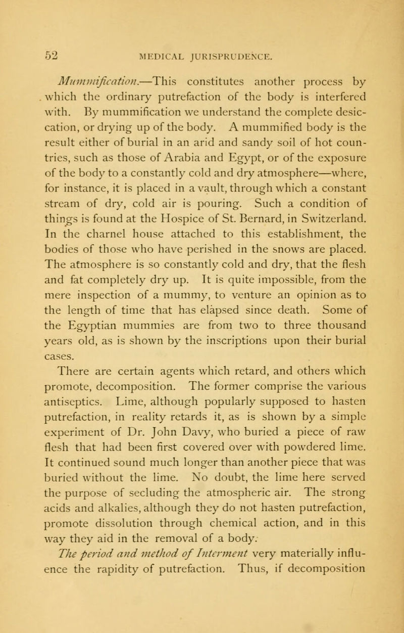 Mummification.—This constitutes another process by which the ordinary putrefaction of the body is interfered with. By mummification we understand the complete desic- cation, or drying up of the body. A mummified body is the result either of burial in an arid and sandy soil of hot coun- tries, such as those of Arabia and Egypt, or of the exposure of the body to a constantly cold and dry atmosphere—where, for instance, it is placed in a vault, through which a constant stream of dry, cold air is pouring. Such a condition of things is found at the Hospice of St. Bernard, in Switzerland. In the charnel house attached to this establishment, the bodies of those who have perished in the snows are placed. The atmosphere is so constantly cold and dry, that the flesh and fat completely dry up. It is quite impossible, from the mere inspection of a mummy, to venture an opinion as to the length of time that has elapsed since death. Some of the Egyptian mummies are from two to three thousand years old, as is shown by the inscriptions upon their burial cases. There are certain agents which retard, and others which promote, decomposition. The former comprise the various antiseptics. Lime, although popularly supposed to hasten putrefaction, in reality retards it, as is shown by a simple experiment of Dr. John Davy, who buried a piece of raw flesh that had been first covered over with powdered lime. It continued sound much longer than another piece that was buried without the lime. No doubt, the lime here served the purpose of secluding the atmospheric air. The strong acids and alkalies, although they do not hasten putrefaction, promote dissolution through chemical action, and in this way they aid in the removal of a body. The period and metlwd of Interment very materially influ- ence the rapidity of putrefaction. Thus, if decomposition