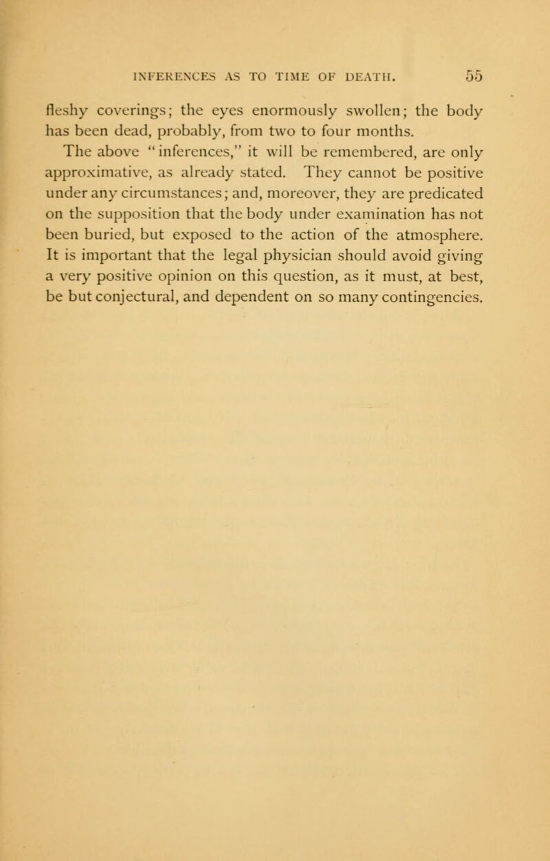 fleshy coverings; the eyes enormously swollen; the body has been dead, probably, from two to four months. The above inferences, it will be remembered, are only approximative, as already stated. They cannot be positive under any circumstances; and, moreover, they are predicated on the supposition that the body under examination has not been buried, but exposed to the action of the atmosphere. It is important that the legal physician should avoid giving a very positive opinion on this question, as it must, at best, be but conjectural, and dependent on so many contingencies.