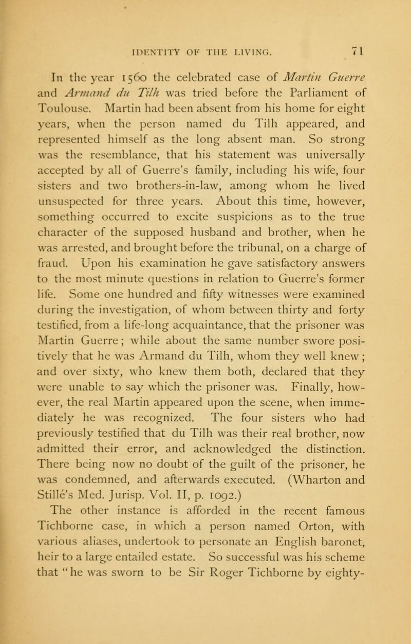 In the year 1560 the celebrated case of Martin Guerre and Arm and Jit Tilli was tried before the Parliament of Toulouse. Martin had been absent from his home for eight years, when the person named du Tilh appeared, and represented himself as the long absent man. So strong was the resemblance, that his statement was universally accepted by all of Gucrre's family, including his wife, four Sisters and two brothers-in-law, among whom he lived unsuspected for three years. About this time, however, something occurred to excite suspicions as to the true character of the supposed husband and brother, when he was arrested, and brought before the tribunal, on a charge of fraud. Upon his examination he gave satisfactory answers to the most minute questions in relation to Guerre's former life. Some one hundred and fifty witnesses were examined during the investigation, of whom between thirty and forty testified, from a life-long acquaintance, that the prisoner was Martin Guerre; while about the same number swore posi- tively that he was Armand du Tilh, whom they well knew; and over sixty, who knew them both, declared that they were unable to say which the prisoner was. Finally, how- ever, the real Martin appeared upon the scene, when imme- diately he was recognized. The four sisters who had previously testified that du Tilh was their real brother, now admitted their error, and acknowledged the distinction. There being now no doubt of the guilt of the prisoner, he was condemned, and afterwards executed. (Wharton and Stille's Med. Jurisp. Vol. II, p. 1092.) The other instance is afforded in the recent famous Tichborne case, in which a person named Orton, with various aliases, undertook to personate an English baronet, heir to a large entailed estate. So successful was his scheme that  he was sworn to be Sir Roger Tichborne by eighty-