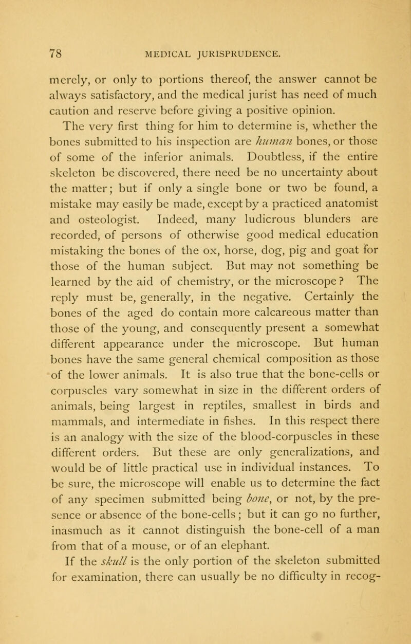 merely, or only to portions thereof, the answer cannot be always satisfactory, and the medical jurist has need of much caution and reserve before giving a positive opinion. The very first thing for him to determine is, whether the bones submitted to his inspection are human bones, or those of some of the inferior animals. Doubtless, if the entire skeleton be discovered, there need be no uncertainty about the matter; but if only a single bone or two be found, a mistake may easily be made, except by a practiced anatomist and osteologist. Indeed, many ludicrous blunders are recorded, of persons of otherwise good medical education mistaking the bones of the ox, horse, dog, pig and goat for those of the human subject. But may not something be learned by the aid of chemistry, or the microscope ? The reply must be, generally, in the negative. Certainly the bones of the aged do contain more calcareous matter than those of the young, and consequently present a somewhat different appearance under the microscope. But human bones have the same general chemical composition as those of the lower animals. It is also true that the bone-cells or corpuscles vary somewhat in size in the different orders of animals, being largest in reptiles, smallest in birds and mammals, and intermediate in fishes. In this respect there is an analogy with the size of the blood-corpuscles in these different orders. But these are only generalizations, and would be of little practical use in individual instances. To be sure, the microscope will enable us to determine the fact of any specimen submitted being bone, or not, by the pre- sence or absence of the bone-cells ; but it can go no further, inasmuch as it cannot distinguish the bone-cell of a man from that of a mouse, or of an elephant. If the skull is the only portion of the skeleton submitted for examination, there can usually be no difficulty in recog-
