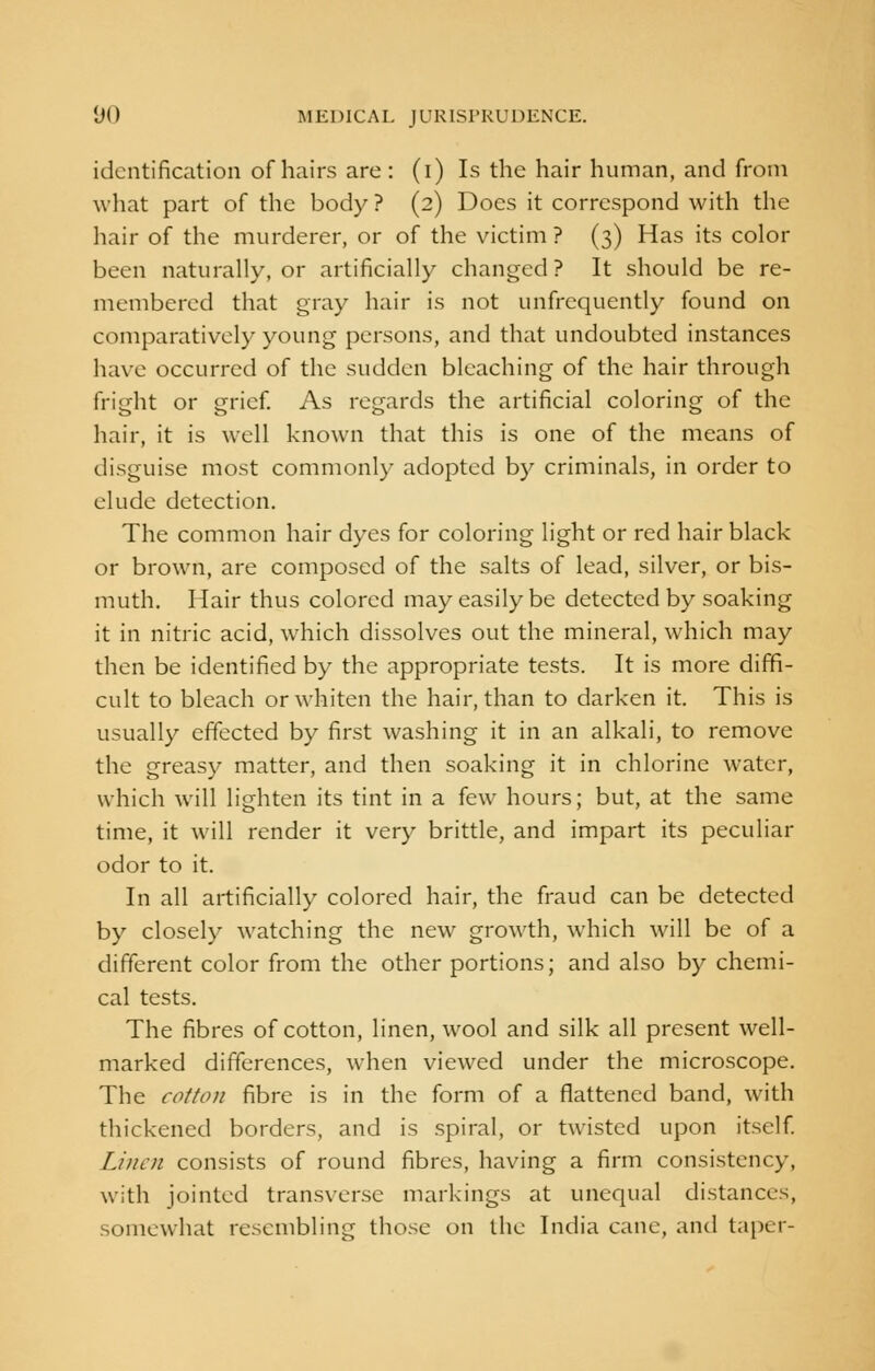 identification of hairs are: (i) Is the hair human, and from what part of the body? (2) Does it correspond with the hair of the murderer, or of the victim ? (3) Has its color been naturally, or artificially changed ? It should be re- membered that gray hair is not unfrequently found on comparatively young persons, and that undoubted instances have occurred of the sudden bleaching of the hair through fright or grief. As regards the artificial coloring of the hair, it is well known that this is one of the means of disguise most commonly adopted by criminals, in order to elude detection. The common hair dyes for coloring light or red hair black or brown, are composed of the salts of lead, silver, or bis- muth. Hair thus colored may easily be detected by soaking it in nitric acid, which dissolves out the mineral, which may then be identified by the appropriate tests. It is more diffi- cult to bleach or whiten the hair, than to darken it. This is usually effected by first washing it in an alkali, to remove the greasy matter, and then soaking it in chlorine water, which will lighten its tint in a few hours; but, at the same time, it will render it very brittle, and impart its peculiar odor to it. In all artificially colored hair, the fraud can be detected by closely watching the new growth, which will be of a different color from the other portions; and also by chemi- cal tests. The fibres of cotton, linen, wool and silk all present well- marked differences, when viewed under the microscope. The cotton fibre is in the form of a flattened band, with thickened borders, and is spiral, or twisted upon itself. Linen consists of round fibres, having a firm consistency, with jointed transverse markings at unequal distances, somewhat resembling those on the India cane, and taper-
