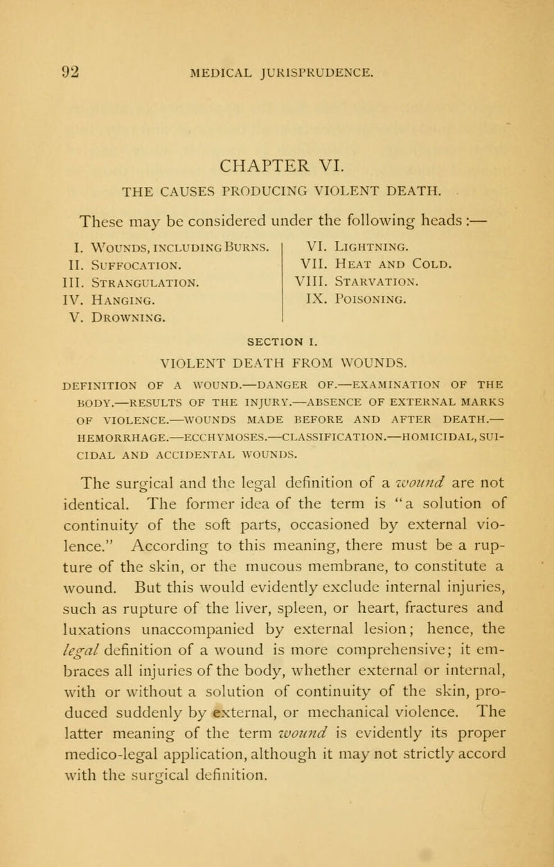 CHAPTER VI. THE CAUSES PRODUCING VIOLENT DEATH. These may be considered under the following heads :— I. Wounds, including Burns. II. Suffocation. III. Strangulation. IV. Hanging. V. Drowning. VI. Lightning. VII. Heat and Cold. VIII. Starvation. IX. Poisoning. section i. VIOLENT DEATH FROM WOUNDS. DEFINITION OF A WOUND.—DANGER OF.—EXAMINATION OF THE BODY.—RESULTS OF THE INJURY.—ABSENCE OF EXTERNAL MARKS OF VIOLENCE.—WOUNDS MADE BEFORE AND AFTER DEATH.— HEMORRHAGE.—ECCHYMOSES.—CLASSIFICATION.—HOMICIDAL, SUI- CIDAL AND ACCIDENTAL WOUNDS. The surgical and the legal definition of a wound are not identical. The former idea of the term is a solution of continuity of the soft parts, occasioned by external vio- lence. According to this meaning, there must be a rup- ture of the skin, or the mucous membrane, to constitute a wound. But this would evidently exclude internal injuries, such as rupture of the liver, spleen, or heart, fractures and luxations unaccompanied by external lesion; hence, the legal definition of a wound is more comprehensive; it em- braces all injuries of the body, whether external or internal, with or without a solution of continuity of the skin, pro- duced suddenly by external, or mechanical violence. The latter meaning of the term wound is evidently its proper medico-legal application, although it may not strictly accord with the surgical definition.