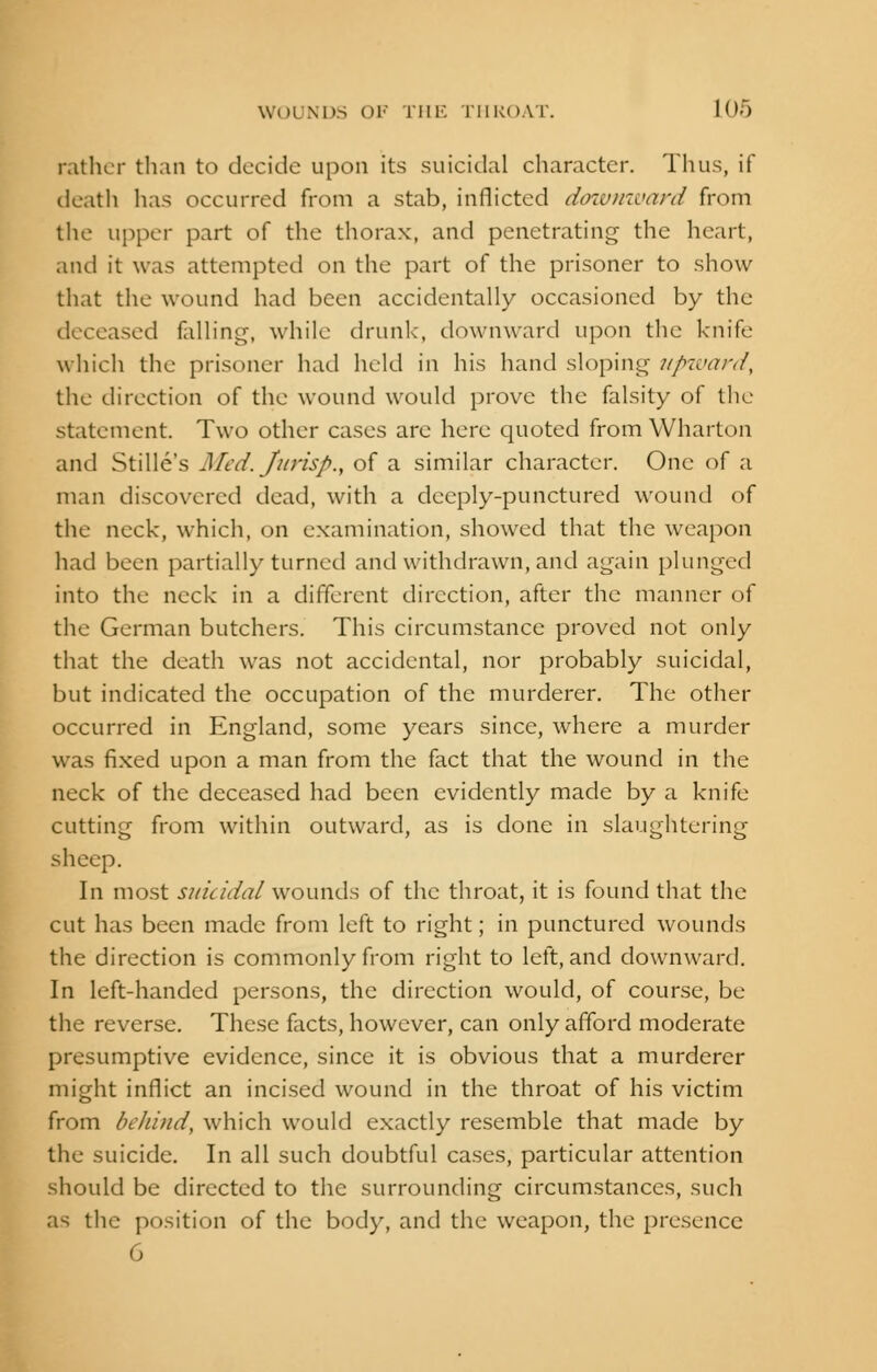 rather than to decide upon its suicidal character. Thus, if death has occurred from a stab, inflicted downward from the upper part of the thorax, and penetrating the heart, and it was attempted on the part of the prisoner to show that the wound had been accidentally occasioned by the deceased felling, while drunk, downward upon the knife which the prisoner had held in his hand sloping upward, the direction of the wound would prove the falsity of the statement. Two other cases arc here quoted from Wharton and Stille's Med. Jurisp., of a similar character. One of a man discovered dead, with a deeply-punctured wound of the neck, which, on examination, showed that the weapon had been partially turned and withdrawn, and again plunged into the neck in a different direction, after the manner of the German butchers. This circumstance proved not only that the death was not accidental, nor probably suicidal, but indicated the occupation of the murderer. The other occurred in England, some years since, where a murder was fixed upon a man from the fact that the wound in the neck of the deceased had been evidently made by a knife cutting from within outward, as is done in slaughtering sheep. In most suicidal wounds of the throat, it is found that the cut has been made from left to right; in punctured wounds the direction is commonly from right to left, and downward. In left-handed persons, the direction would, of course, be the reverse. These facts, however, can only afford moderate presumptive evidence, since it is obvious that a murderer might inflict an incised wound in the throat of his victim from behind, which would exactly resemble that made by the suicide. In all such doubtful cases, particular attention should be directed to the surrounding circumstances, such as the position of the body, and the weapon, the presence 6