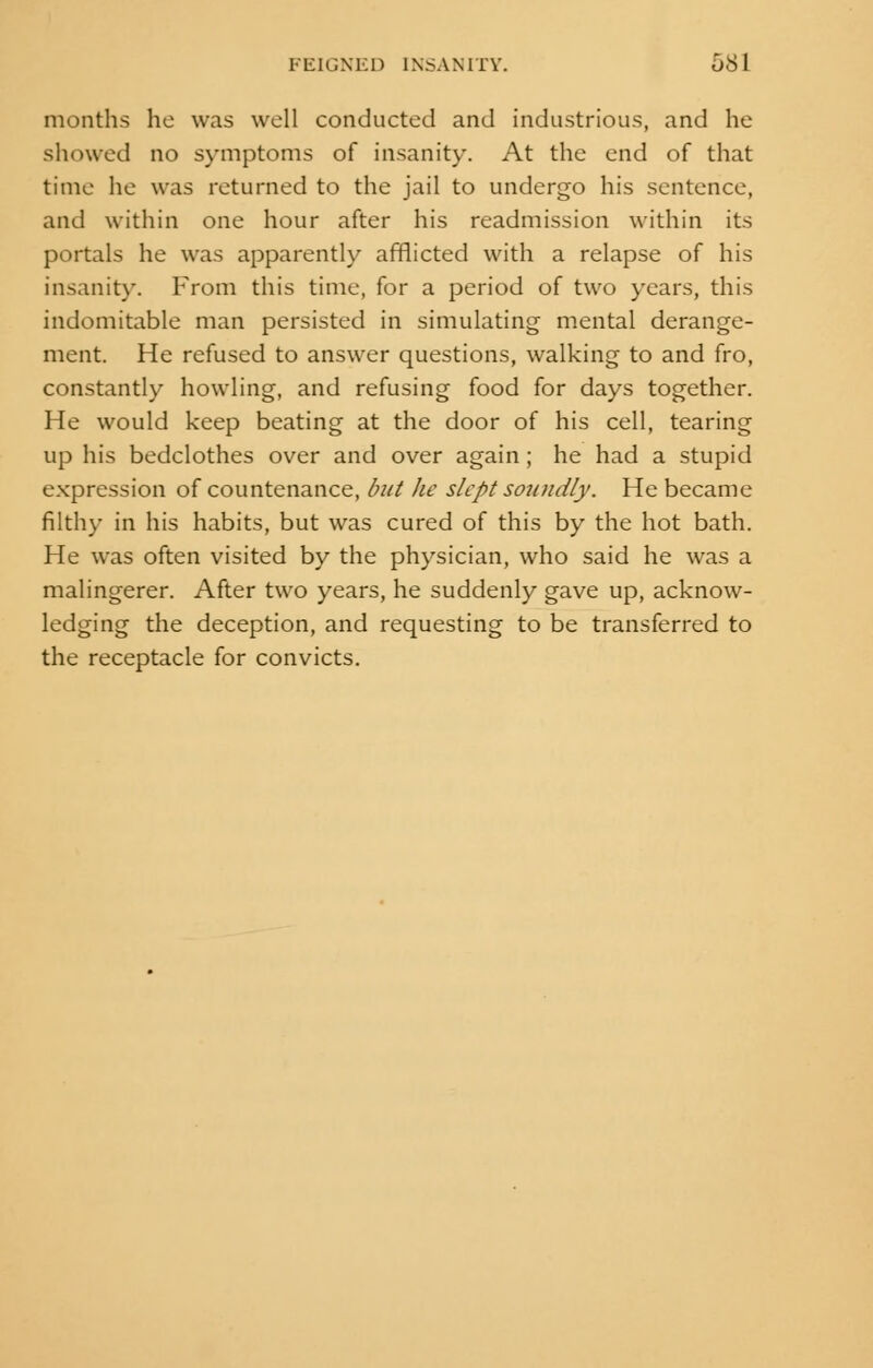 months he was well conducted and industrious, and he showed no symptoms of insanity. At the end of that time he was returned to the jail to undergo his sentence, and within one hour after his readmission within its portals he was apparently afflicted with a relapse of his insanity. From this time, for a period of two years, this indomitable man persisted in simulating mental derange- ment. He refused to answer questions, walking to and fro, constantly howling, and refusing food for days together. He would keep beating at the door of his cell, tearing up his bedclothes over and over again; he had a stupid expression of countenance, but lie slept soundly. He became filthy in his habits, but was cured of this by the hot bath. He was often visited by the physician, who said he was a malingerer. After two years, he suddenly gave up, acknow- ledging the deception, and requesting to be transferred to the receptacle for convicts.