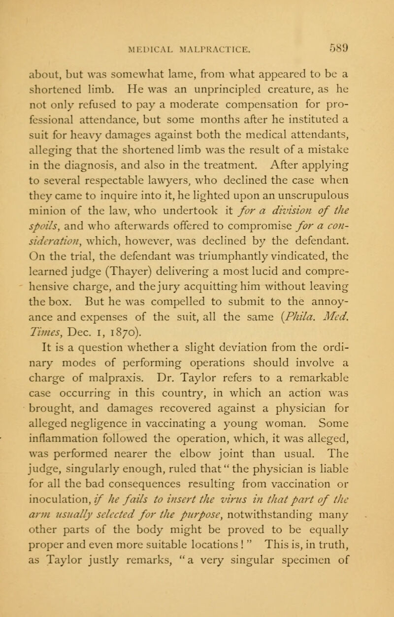 about, but was somewhat lame, from what appeared to be a shortened limb. He was an unprincipled creature, as he not only refused to pay a moderate compensation for pro- fessional attendance, but some months after he instituted a suit for heavy damages against both the medical attendants, alleging that the shortened limb was the result of a mistake in the diagnosis, and also in the treatment. After applying to several respectable lawyers, who declined the case when they came to inquire into it, he lighted upon an unscrupulous minion of the law, who undertook it for a division of the spoils, and who afterwards offered to compromise for a con- sideration, which, however, was declined by the defendant. On the trial, the defendant was triumphantly vindicated, the learned judge (Thayer) delivering a most lucid and compre- hensive charge, and the jury acquitting him without leaving the box. But he was compelled to submit to the annoy- ance and expenses of the suit, all the same (Phila. Med. Times, Dec. I, 1870). It is a question whether a slight deviation from the ordi- nary modes of performing operations should involve a charge of malpraxis. Dr. Taylor refers to a remarkable case occurring in this country, in which an action was brought, and damages recovered against a physician for alleged negligence in vaccinating a young woman. Some inflammation followed the operation, which, it was alleged, was performed nearer the elbow joint than usual. The judge, singularly enough, ruled that the physician is liable for all the bad consequences resulting from vaccination or inoculation, if he fails to insert the virus in that part of the arm usually selected for the purpose, notwithstanding many other parts of the body might be proved to be equally proper and even more suitable locations !  This is, in truth, as Taylor justly remarks, a very singular specimen of