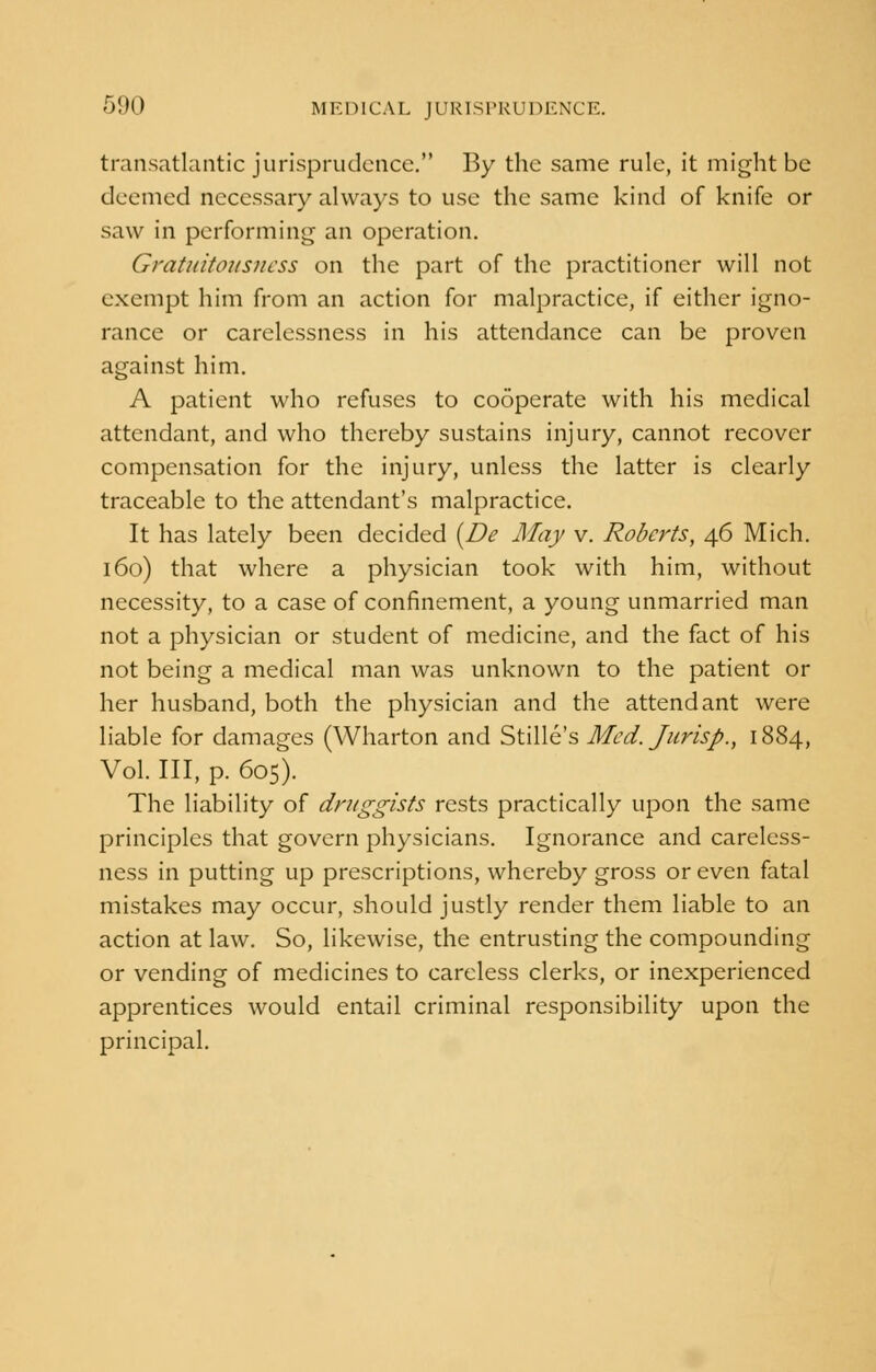 transatlantic jurisprudence. By the same rule, it might be deemed necessary always to use the same kind of knife or saw in performing an operation. Gratuitousness on the part of the practitioner will not exempt him from an action for malpractice, if either igno- rance or carelessness in his attendance can be proven against him. A patient who refuses to cooperate with his medical attendant, and who thereby sustains injury, cannot recover compensation for the injury, unless the latter is clearly traceable to the attendant's malpractice. It has lately been decided (De May v. Roberts, 46 Mich. 160) that where a physician took with him, without necessity, to a case of confinement, a young unmarried man not a physician or student of medicine, and the fact of his not being a medical man was unknown to the patient or her husband, both the physician and the attendant were liable for damages (Wharton and Stille's Med. Jurisp., 1884, Vol. Ill, p. 605). The liability of druggists rests practically upon the same principles that govern physicians. Ignorance and careless- ness in putting up prescriptions, whereby gross or even fatal mistakes may occur, should justly render them liable to an action at law. So, likewise, the entrusting the compounding or vending of medicines to careless clerks, or inexperienced apprentices would entail criminal responsibility upon the principal.