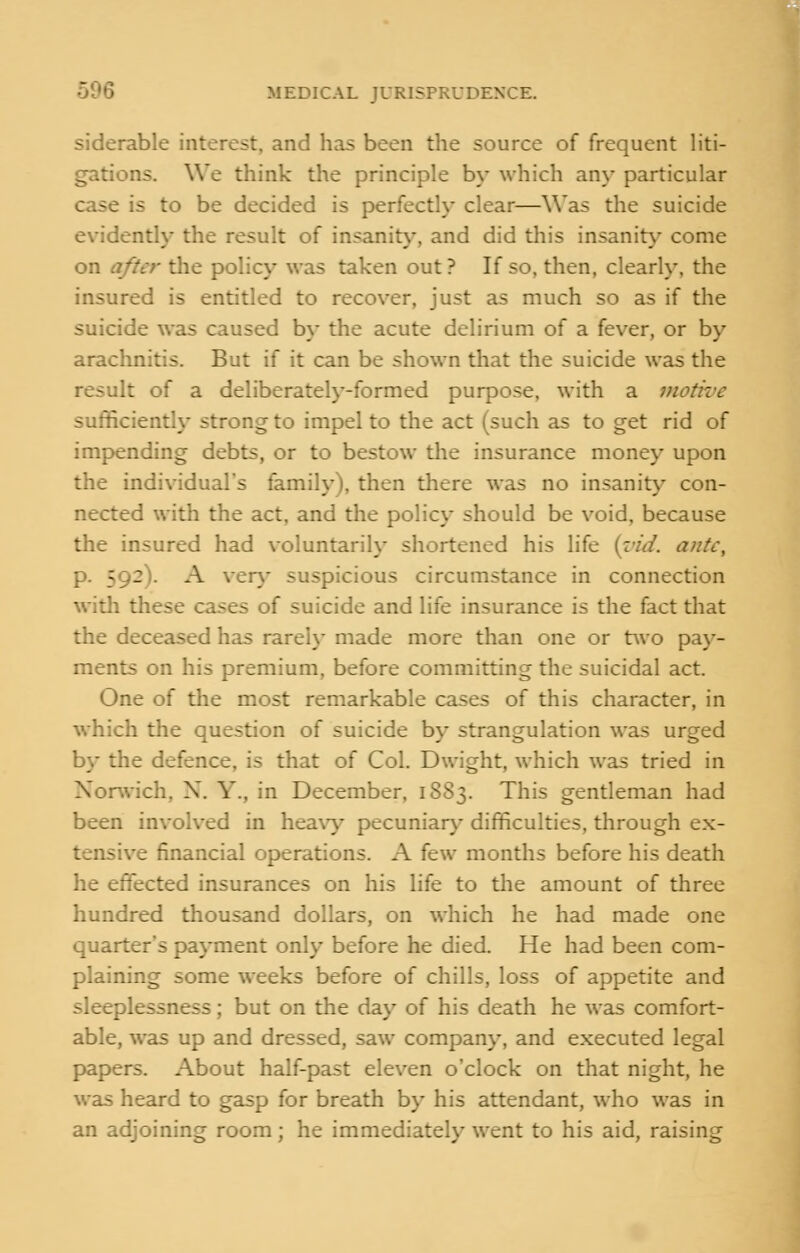 siderable interest, and has been the source of frequent liti- gations. We think the principle by which an}' particular case is to be decided is perfectly clear—Was the suicide evidently the result of insanity, and did this insanity come on after the policy was taken out? If so, then, clearly, the insured is entitled to recover, just as much so as if the suicide was caused by the acute delirium of a fever, or by arachnitis. But if it can be shown that the suicide was the result of a deliberately-formed purpose, with a motive sufficiently strong to impel to the act (such as to get rid of impending debts, or to bestow the insurance money upon the individual's family), then there was no insanity con- nected with the act, and the policy should be void, because the insured had voluntarily shortened his life {rid. ante, 5 .2!. A very suspicious circumstance in connection with these cases of suicide and life insurance is the fact that the deceased has rarely made more than one or two pay- ments on his premium, before committing the suicidal act. One of the most remarkable cases of this character, in which the question of suicide by strangulation was urged by the defence, is that of Col. Dwight, which was tried in Norwich, X. Y.. in December, 1883. This gentleman had been involved in heavy pecuniary difficulties, through ex- .e financial operations. A ft\v months before his death he effected insurances on his life to the amount of three hundred thousand dollars, on which he had made one quarter's payment only before he died. He had been com- plaining some weeks before of chills, loss of appetite and sleeplessness; but on the day of his death he was comfort- able, was up and dressed, saw company, and executed legal papers. About half-past eleven o'clock on that night, he was heard to gasp for breath by his attendant, who was in an adjoining room; he immediately went to his aid, raising