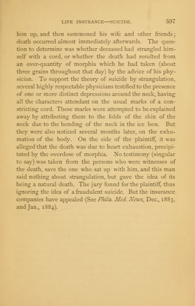 him up, and then summoned his wife and other friends; death occurred almost immediately afterwards. The ques- tion to determine was whether deceased had strangled him- self with a cord, or whether the death had resulted from an over-quantity of morphia which he had taken (about three grains throughout that day) by the advice of his phy- sician. To support the theory of suicide by strangulation, several highly respectable physicians testified to the presence of one or more distinct depressions around the neck, having all the characters attendant on the usual marks of a con- stricting cord. These marks were attempted to be explained away by attributing them to the folds of the skin of the neck due to the bending of the neck in the ice box. But they were also noticed several months later, on the exhu- mation of the body. On the side of the plaintiff, it was alleged that the death was due to heart exhaustion, precipi- tated by the overdose of morphia. No testimony (singular to say) was taken from the persons who were witnesses of the death, save the one who sat up with him, and this man said nothing about strangulation, but gave the idea of its being a natural death. The jury found for the plaintiff, thus ignoring the idea of a fraudulent suicide. But the insurance companies have appealed (See .. Dec, 1883, and Jan., 1SS4).