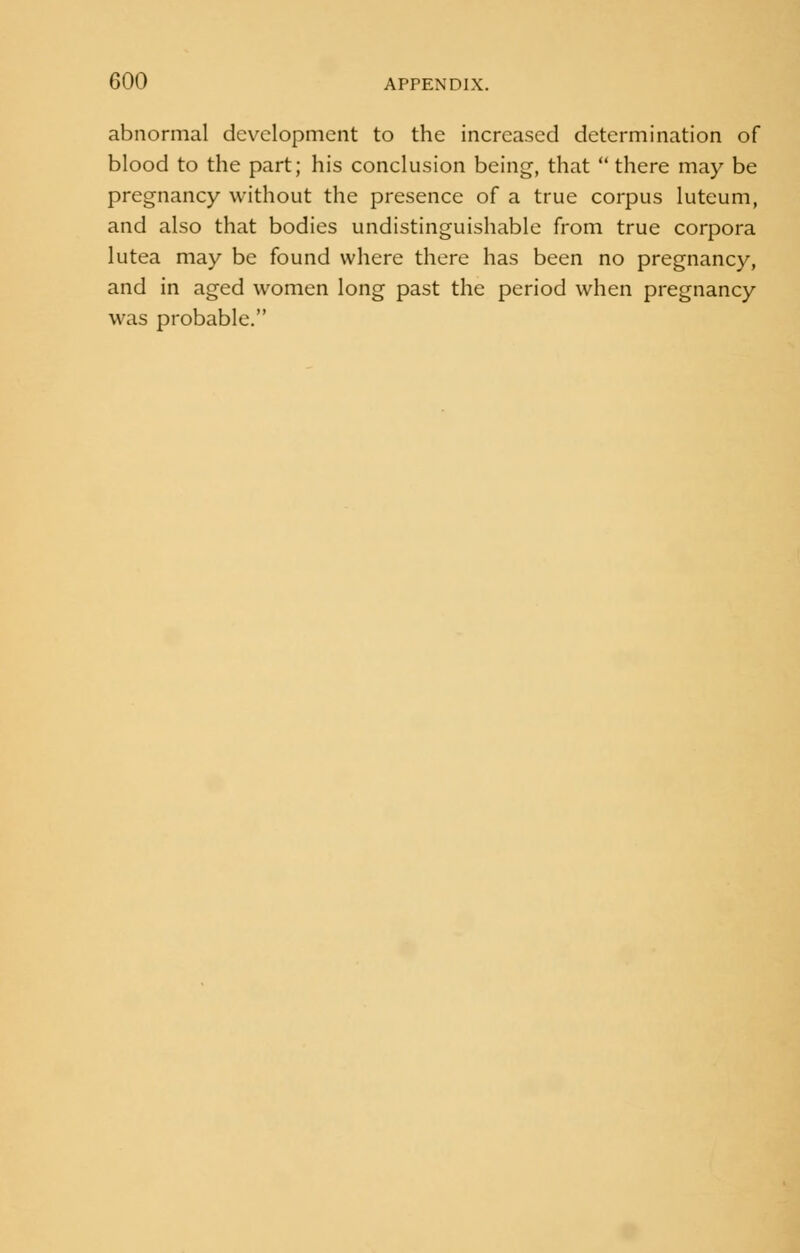 abnormal development to the increased determination of blood to the part; his conclusion being, that  there may be pregnancy without the presence of a true corpus luteum, and also that bodies undistinguishable from true corpora lutea may be found where there has been no pregnancy, and in aged women long past the period when pregnancy was probable.