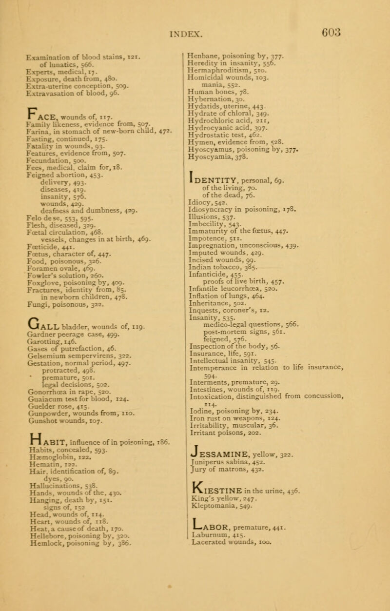 Examination of blood stains, 121. of lunatics, 566. Experts, medical. 17. Exposure, death from, 480. Extra-uterine conception, 509. Extravasation of blood, 96. ~ ACE, wounds of, 117. Family likeness, evidence from, 507. Farina, in stomach of new-born child, 472. Fasting, continued, 175. Fatality in wounds, 93. Features, evidence from, 507. Fecundation, 500. Fees, medical, claim for, 18. Feigned abortion, 433. delivery, 493. diseases, 419. insanity, 576. wounds, 429. deafness and dumbness, 429. Felodese, 553.595- Flesh, diseased, 329. Foetal circulation, 468. vessels, changes in at birth, 469. Foeticide, 441. Foetus, character of. 447. Food, poisonous, 326. Foramen ovale, 469. Fowler's solution, 260. Foxglove, poisoning by, 409. Fractures, identity from, 85. in newborn children, 478. Fungi, poisonous, 322. VJ ALL bladder, wounds of, 119. Gardner peerage case, 499. Garotting, 146. Gases of putrefaction, 46. Gelsemium sempervirens, 322. Gestation, normal period, 497. protracted, 498. premature, 501. legal decisio: Gonorrhoea in rape, 520. Guaiacum test for blood, 124. Guelder rose, 415. Gunpowder, wounds from, no. Gunshot wounds, 107. R l ABIT, influence of in poisoning, if Habits, concealed, 593. Haemoglobin, 122. Hematin, 122. Hair, identification of, 89. dyes, 90. Hallucinations, 538. Hands, wounds of the. 430. Hanging, death by, 151. signs Head, wounds of, 114. Heart, wounds of, 118. Heat, a cause of death, 170. Hellebore, poisoning by, 320. Hemlock, poisoning by, 336. Henbane, poisoning by, 377. Heredity in insanity, 556. Hermaphroditism, 510. Homicidal wounds, 103. mania, 552. Human bones, 78. Hybernation, 30. Hydatids, uterine, 443 Hydrate of chloral, 349. Hydrochloric acid, 211, Hydrocyanic acid, 397. Hydrostatic test, 462. Hymen, evidence from, 528. Hyoscyamus, poisoning by, 377. Hyoscyamia, 378. 1DENTITY, personal, 69. of the living, 70. of the dead, 76. Idiocy, 542. Idiosyncracy in poisoning, 178. Illusions, 537. Imbecility, 543. Immaturity of the foetus, 447. Impotence, 511. Impregnation, unconscious, 439. Imputed wounds. 429. Incised wounds, 99. Indian tobacco, 385. Infanticide, 455. proofs of live birth, 457. Infantile leucorrhcea, 520. Inflation of lungs, 464. Inheritance, 502. Inquests, coroner's, 12. Insanity, 535. medico-legal questions, 566. post-mortem signs, 561. feigned, 576. Inspection of the body, 56. Insurance, life, 591. Intellectual insanity, 545. Intemperance in relation to life insurance, 594- Interments, premature, 29. Intestines, wounds of, 119. Intoxication, distinguished from concussion, 114. Iodine, poisoning by, 234. Iron rust on weapons, 124. Irritability, muscular, 36. Irritant poisons, 202. J ESSAMINE, yellow, 322. Juniperus sabina, 452. Jury of matrons, 432. K, IESTINE in the urine, 436. King's yellow, 247. Kleptomania, 549. I— ABOR, premature, 441. Laburnum, 4:5. Lacerated wounds, 100.