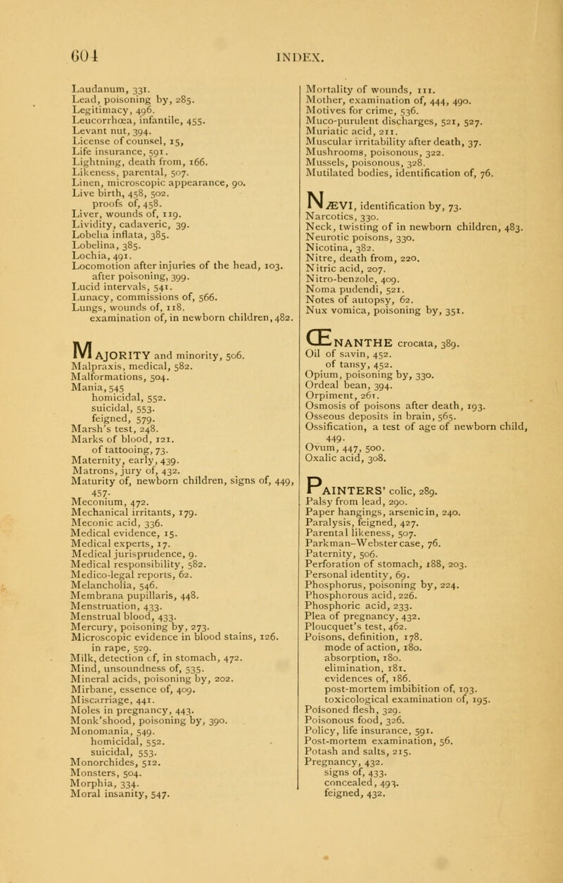 Laudanum, 331. Lead, poisoning by, 285. Legitimacy, 496. Leucorrhoea, infantile, 455. Levant nut, 394. License of counsel, 15, Life insurance, 591. Lightning, death from, 166. Likeness, parental, 507. Linen, microscopic appearance, 90. Live birth, 458, 502. proofs of, 458. Liver, wounds of, 119. Lividity, cadaveric, 39. Lobelia inflata, 385. Lobelina, 385. Lochia, 491. Locomotion after injuries of the head, 103. after poisoning, 399. Lucid intervals, 541. Lunacy, commissions of, 566. Lungs, wounds of, 118. examination of, in newborn children, 482. M. I AJORITY and minority, 506. Malpraxis, medical, 582. Malformations, 504. Mania, 545 homicidal, 552. suicidal, 553. feigned, 579. Marsh's test, 248. Marks of blood, xai. of tattooing, 73. Maternity, early, 439. Matrons, jury of, 432. Maturity of, newborn children, signs of, 449, 457- Meconium, 472. Mechanical irritants, 179. Meconic acid, 336. Medical evidence, 15. Medical experts, 17. Medical jurisprudence, 9. Medical responsibility, 582. Medico-legal reports, 62. Melancholia, 546. Membrana papillaris, 448. Menstruation, 433. Menstrual blood, 433. Mercury, poisoning by, 273. Microscopic evidence in blood stains, 126. in rape, 529. Milk, detection cf, in stomach, 472. Mind, unsoundness of, 535. Mineral acids, poisoning by, 202. Mirbane, essence of, 409. Miscarriage, 441. Moles in pregnancy, 443. Monk'shood, poisoning by, 390. Monomania, 549. homicidal, 552. suicidal, 553. Monorchides, 512. Monsters, 504. Morphia, 334. Moral insanity, 547. Mortality of wounds, m. Mother, examination of, 444, 490. Motives for crime, 536. Muco-purulent discharges, 521, 527. Muriatic acid, 211. Muscular irritability after death, 37. Mushrooms, poisonous, 322. Mussels, poisonous, 328. Mutilated bodies, identification of, 76. N. JEVl, identification by, 73. Narcotics, 330. Neck, twisting of in newborn children, 483. Neurotic poisons, 330. Nicotina, 382. Nitre, death from, 220. Nitric acid, 207. Nitro-benzole, 409. Noma pudendi, 521. Notes of autopsy, 62. Nux vomica, poisoning by, 351. CEi NANTHE crocata, 389. Oil of savin, 452. of tansy, 452. Opium, poisoning by, 330. Ordeal bean, 394. Orpiment, 26T. Osmosis of poisons after death, 193. Osseous deposits in brain, 565. Ossification, a test of age of newborn child, 449- Ovum, 447, 500. Oxalic acid, 308. lAINTERS' colic, 289. Palsy from lead, 290. Paper hangings, arsenic in, 240. Paralysis, feigned, 427. Parental likeness, 507. Parkman-Webstercase, 76. Paternity, 506. Perforation of stomach, 188, 203. Personal identity, 69. Phosphorus, poisoning by, 224. Phosphorous acid, 226. Phosphoric acid, 233. Plea of pregnancy, 432. Ploucquet's test, 462. Poisons, definition, 178. mode of action, 180. absorption, 180. elimination, 181. evidences of, 186. post-mortem imbibition of, 193. toxicological examination of, 195. Poisoned flesh, 329. Poisonous food, 326. Policy, life insurance, 591. Post-mortem examination, 56. Potash and salts, 215. Pregnancy, 432. signs of, 433. concealed, 493. feigned, 432.