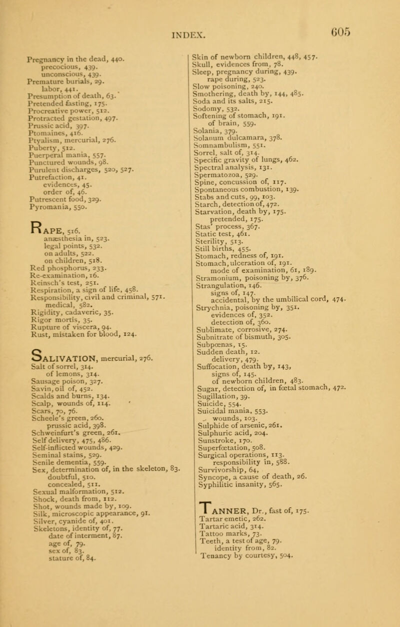 Pregnancy in the dead, 440. •cious, 439. unconscious, 4 ;o. Premature burials, 29. labor, 441. Presumpti' n of death, 63. Pretended fasting, 17s. Procreative power, 512. Protracted gestation, 497. c acid, 397. Ptomaines, 416. Ptyalism, mercurial, 276. Puberty, 51.'. Puerperal mania, 557. Punctured wounds, 98. Purulent discharges, 520, 527. Putrefaction, 41. evidences, 45. order of, 46. Putrescent food, 329. Pyromania, 550. R I APE, 516. anasthesia in, 523. legal points, 532. on adults, 522. on children, 518. Red phosphorus, 233. Re-examination, 16. Reinsch's test, 251. Respiration, a sign of life, 458. Responsibility, civil and criminal, 571. medical, 582. Rigidity, cadaveric, 35. Rigor mortis, 35. Rupture of viscera, 94. Rust, mistaken for blood, 124. OALIVATION, mercurial, 276. Salt of sorrel, 314. of lemons, 314. Sausage poison, 327. Savin, oil of, 452. Scalds and burns, 134. Scalp, wounds of, 114. Scars, 70, 76. Scheele's green, 260. prussic acid, 398. Schweinfurt's green, 261. Self delivery, 475, 486. Self-inflicted wounds, 429. Seminal stains, 529. Senile dementia, 559. Sex, determination of, in the skeleton, 83. doubtful, 510. concealed, 511. Sexual malformation, 512. Shock, death from, 112. Shot, wounds made by, 109. Silk, microscopic appearance, 91. Silver, cyanide of, 401. Skeletons, identity of, 77. date of interment, 87. age of, 79. sex of, 83. stature of, 84. Skin of newborn children, 448, 457. Skull, evidences from, 78. Sleep, pregnancy during, 439. rape during, 523. Slow poisoning, 240. Smothering, death by, 144, 485. Soda and its salts, 215. Sodomy, 532. Softening of stomach, 191. of brain, 559. Solania, 379. Solatium dulcamara, 378. Somnambulism, 551. Sorrel, salt of, 314. Specific gravity of lungs, 462. Spectral analysis, 131. Spermatozoa, 529. Spine, concussion of, 117. Spontaneous combustion, 139. Stabs and cuts, 99, 103. Starch, detection of, 472. Starvation, death by, 175. pretended, 175. Stas process, 367. Static test, 461. Sterility, 513. Still births, 455. Stomach, redness of, 191. Stomach, ulceration of, 191. mode of examination, 61, 189. Stramonium, poisoning by, 376. Strangulation, 146. signs of, 147. accidental, by the umbilical cord, 474. Strychnia, poisoning by, 351. evidences of, 352. detection of, 360. Sublimate, corrosive, 274. Subnitrate of bismuth, 305. Subpcenas, 15. Sudden death, 12. delivery, 479. Suffocation, death by, 143, signs of, 145. of newborn children, 483. Sugar, detection of, in foetal stomach, 472. Sugillation, 39. Suicide, 554. Suicidal mania, 553. _. wounds, 103. Sulphide of arsenic, 261. Sulphuric acid, 204. Sunstroke, 170. Superfoetation, 508. Surgical operations, 113. responsibility in, 588. Survivorship, 64, Syncope, a cause of death, 26. Syphilitic insanity, 565. 1 ANNER, Dr., fast of, 175 Tartar emetic, 262. Tartaric acid, 314. Tattoo marks, 73. Teeth, a test of age, 79. identity from, 82. Tenancy by courtesy, 504.