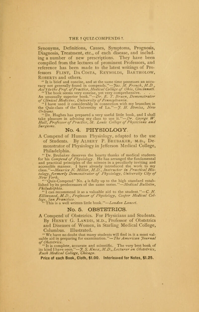 Synonyms, Definitions, Causes, Symptoms, Prognosis, Diagnosis, Treatment, etc., of each disease, and includ- ing a number of new prescriptions. They have been compiled from the lectures of prominent Professors, and reference has been made to the latest writings of Pro- fessors Flint, Da Costa, Reynolds, Baktholow, Roberts and others.  It is brief and concise, and at the same time possesses an accu- racy not generally found in compends.—Jas. M. French, M.D., Ass't to the Pro/, of Practice, Medical College of Ohio, Cincinnati.  The book seems very concise, yet very comprehensive. . An unusually superior book.—Dr. E. T. Bruen, Demonstrator of Clinical Medicine, University of Pennsylvania.  I have used it considerably in connection with my branches in the Quiz-class of the University of La.—J. H. B'emiss, New Orleans.  Dr. Hughes has prepared a very useful little book, and I shall take pleasure in advising my class to use it.—Dr. George W. Hall, Professor of Practice, St. Louis College of Physicians and Surgeons. No. 4. PHYSIOLOGY. A Compend of Human Physiology, adapted to the use of Students. By Albert P. Brubakkr, m.d., De- monstrator of Physiology in Jefferson Medical College, Philadelphia.  Dr. Brubaker deserves the hearty thanks of medical students for his Compend of Physiology. He has arranged the fundamental and practical principles of the science in a peculiarly inviting and accessible manner. I have already introduced the work to my class.—Maurice N. Miller, M.D., Instructor in Practical His- tology, formerly Demonstrator of Physiology, University City of New York.  'Quiz-Compend' No. 4 is fully up to the high standard estab- lished by its predecessors of the same series.—Medical Bulletin, Philadelphia.  I can recommend it as a valuable aid to the student.—C. N. Etlinwood, M.D., Professor of Physiology, Cooper Medical Col- lege, San Francisco.  This is a well written little book.—London Lancet. No. 5. OBSTETRICS. A Compend of Obstetrics. For Physicians and Students. By HENRY <•',. LANDIS, m.d., Professor of Obstetrics and Diseases of Women, in Starling Medical College, Columbus. Illustrated.  We have no doubt that many students will find in it a most val- uable aid in preparing for examination.—The American Journal of Obstetrics.  It is complete, accurate and scientific. The very best book of its kind I have seen.—f. S. Knox, M.D., Lecturer on Obstetrics, Push Medical College, Chicago.