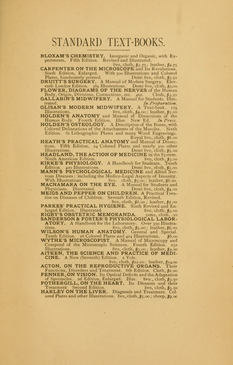 STANDARD TEXT-BOOKS. BLOXAM'S CHEMISTRY. Inorganic and Organic, with Ex- periments. Fifth Edition. Revised and Illustrated. 8vo, cloth, $3.75 ; leather, $4.75 CARPENTER ON THE MICROSCOPE and Its Revelations. Sivih Edition, Enlarged. With 500 Illustrations and Colored Plates, handsomely printed. Demi 8vo, cloth, $5.50 DRUITTS SURGERY. A Manual of Modern Surgery. Elev- enth London Edition. 369 Illustrations. Demi Svo, cloth, $5.00 FLOWER, DIAGRAMS OF THE NERVES of the Human Body, Origin, Divisions, Connections, etc. 4to. Cloth, $3.50 GALLABIN'S MIDWIFERY. A Manual for Students. Illus- trated. In Preparation. GLISANS MODERN MIDWIFERY. A Text-book. 129 Illustrations. 8vo, cloth, $4.00; leather, $$■ °° HOLDEN'S ANATOMY and Manual of Dissections of the Human Body. Fourth Edition, [litis. New Ed. In Press. HOLDEN'SOSTEOLOGY. A Description of the Bones, with Colored Delineations of the Attachments of the Muscles. Sixth Edition. 61 Lithographic Plates and many Wood Engravings. Royal 8vo, cloth, $6.00 HEATH'S PRACTICAL ANATOMY and Manual of Dissec- tions. Fifth Edition. 24 Colored Plates and nearly 300 other Illustrations. Demi 8vo, cloth, $5.00 HEADLAND, THE ACTION OF MEDICINE in the System. Ninth American Edition. 8vo, cloth, $3.00 KIRKES PHYSIOLOGY. A Handbook for Students. Tenth Edition. 420 Illustrations. Demi 8vo, cloth, $5.00 MANN'S PSYCHOLOGICAL MEDICINE and Allied Ner- vous Diseases ; including the Medico-Legal Aspects of Insanity. With Illustrations. 8vo. cloth, $5.00 ; leather, $6.00. MACNAMARA ON THE EYE. A Manual for Students and Physicians. Illustrated. Demi 8vo, cloth, $4.00 MEIGS AND PEPPER ON CHILDREN. A Practical Trea- tise on Diseases of Children. Seventh Edition, Revised. 8vo, cloth, 56.00 ; leather, $7.00 PARKES' PRACTICAL HYGIENE. Sixth Revised and En- larged Edition. Illustrated. 8vo, cloth, $3.00 RIGBY'S OBSTETRIC MEMORANDA. 321110, cloth, .so SANDERSONS FOSTER'S PHYSIOLOGICAL LABOR- ATORY. A Handbook for the Laboratory. Over 350 Illustra- tions. 8vo, cloth, $5.00 ; leather, $6.00 WILSON'S HUMAN ANATOMY. General and Special Tenth Edition. 26 Colored Plates and 424 Illustrations. $6.00 WYTHE'S MICROSCOPIST. A Manual of Microscopy and Compend of the Microscopic Sciences. Fourth Edition. 252 Illustrations. 8V0, cloth, $3.00 ; leather, $4.00 AITKEN, THE SCIENCE AND PRACTICE OF MEDI- CINE. A New (Seventh) Edition. 2 Vols. 8vo, cloth, $12.00; leather, $14.00 ACTON, ON THE REPRODUCTIVE ORGANS. Their Functions, Disorders and Treatment. 6th Edition. Cloth, $2.00 FENNER.ON VISION. Its Optical Defects and the Adaptation of Spectacles. 2d Edition, Enlarged. Illus. 8vo., cloth, J3.50 FOTHERGILL, ON THE HEART. Its Diseases and their Treatment Second Edition. 8vo, cloth, $3.50 HARLEY ON THE LIVER. Diagnosis and Treatment. Col- ored Plates and other Illustrations. 8vo, cloth, $5.00 ; sheep, $9.00