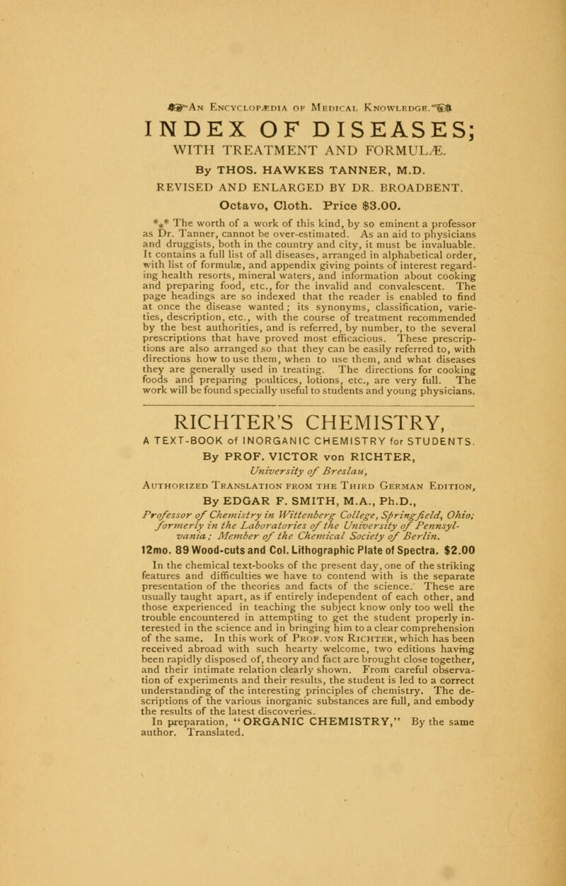 43=-An Encyclopaedia oh Medical Knowledge.^©r INDEX OF DISEASES; WITH TREATMENT AND FORMULA. By THOS. HAWKES TANNER, M.D. REVISED AND ENLARGED BY DR. BROADBENT. Octavo, Cloth. Price $3.00. *** The worth of a work of this kind, by so eminent a professor as Dr. Tanner, cannot be over-estimated. As an aid to physicians and druggists, both in the country and city, it must be invaluable. It contains a full list of all diseases, arranged in alphabetical order, with list of formulae, and appendix giving points of interest regard- ing health resorts, mineral waters, and information about cooking and preparing food, etc., for the invalid and convalescent. The page headings are so indexed that the reader is enabled to find at once the disease wanted ; its synonyms, classification, varie- ties, description, etc., with the course of treatment recommended by the best authorities, and is referred, by number, to the several prescriptions that have proved most efficacious. These prescrip- tions are also arranged so that they can be easily referred to, with directions how to use them, when to use them, and what diseases they are generally used in treating. The directions for cooking foods and preparing poultices, lotions, etc., are very full. The work will be found specially useful to students and young physicians. RICHTER'S CHEMISTRY, A TEXT-BOOK of INORGANIC CHEMISTRY for STUDENTS. By PROF. VICTOR von RICHTER, University of Breslau, Authorized Translation from the Third German Edition, By EDGAR F. SMITH, M.A., Ph.D., Professor of Chemistry in Wittenberg College, Springfield, Ohio: formerly in the Laboratories of the University of Pennsyl- vania; Member of the Chemical Society of Berlin. 12mo. 89 Wood-cuts and Col. Lithographic Plate of Spectra. $2.00 In the chemical text-books of the present day, one of the striking features and difficulties we have to contend with is the separate presentation of the theories and facts of the science. These are usually taught apart, as if entirely independent of each other, and those experienced in teaching the subject know only too well the trouble encountered in attempting to get the student properly in- terested in the science and in bringing him to a clear comprehension of the same. In this work of Prof, von Richter, which has been received abroad with such hearty welcome, two editions having been rapidly disposed of, theory and fact are brought close together, and their intimate relation clearly shown. From careful observa- tion of experiments and their results, the student is led to a correct understanding of the interesting principles of chemistry. The de- scriptions of the various inorganic substances are full, and embody the results of the latest discoveries. In preparation, ORGANIC CHEMISTRY, By the same author. Translated.