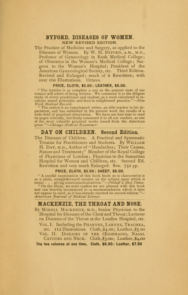 BYFORD, DISEASES OF WOMEN. NEW REVISED EDITION. The Practice of Medicine and Surgery, as applied to the Diseases of Women. By W. II. BYFORD, a.m., m.d., Professor of Gynaecology in Rush Medical College; of Obstetrics in the Woman's Medical College; Sur- geon to the Woman's Hospital; President of the American Gynaecological Society, etc. Third Edition. Revised and Enlarged; much of it Rewritten; with over 160 Illustrations. Octavo. PRICE. CLOTH. $5.00; LEATHER, $6.00.  The treatise is as complete a one as the present state of our science will admit of being written. We commend it to the diligent study of every practitioner and student, as a work calculated to in- culcate sound principles and lead to enlightened practice.—Neiu York Medical Record.  The author is an experienced writer, an able teacher in his de- partment, and has embodied in the present work the results of a wide field of practical observation. We have not had time to read its pages critically, but freely commend it to all our readers, as one of the most valuable practical works issued from the American press.—Chicago Medical Examiner. DAY ON CHILDREN. Second Edition. The Diseases of Children. A Practical and Systematic Treatise for Practitioners and Students. By William H. Day, m.d., Author of  Headaches; Their Causes, Nature and Treatment; Member of the Royal College of Physicians of London ; Physician to the Samaritan Hospital for Women and Children, etc. Second Ed. Rewritten and very much Enlarged. 8vo. 752 pp. PRICE. CLOTH, $5.00: SHEEP, $6.00.  A careful examination of this book leads us to characterize it as a plain, straightforward treatise on the subject upon which it treats . . . giving sound practical advice.—Philad'a Med. Times.  On the whole, we must confess we are pleased with this book and can heartily recommend it—a recommendation which it does not appear to need, as it has already reached its second edition.— American yournal 0/ A/edicai Science. MACKENZIE. THE THROAT AND NOSE. By Morell Mackenzie, m.d., Senior Physician to the Hospital for Diseases of the Chest and Throat; Lecturer on Diseases of the Throat at the London Hospital, etc. Vol. I. Including the Pharynx, Larynx, Trachea, etc. 112 Illustrations. Cloth, S4.00; Leather, $5.00 Vol. II. Diseases of the CEsophagus, Nasal Cavities and Neck. Cloth,$3.00; Leather,#4,00 The two volumes at one time, Cloth. $6.00: Leather, $7.50