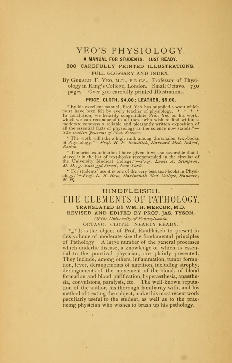 YEO'S PHYSIOLOGY. A MANUAL FOR STUDENTS. JUST READY. 300 CAREFULLY PRINTED ILLUSTRATIONS. FULL GLOSSARY AND INDEX. By Gerald F. Yeo, m.d., f.r.c.s., Professor of Physi- ology in King's College, London. Small Octavo. 750 pages. Over 300 carefully printed Illustrations. PRICE, CLOTH. $4.00; LEATHER, $5.00. By his excellent manual, Prof. Yeo has supplied a want which must have been felt by every teacher of physiology. * * * * In conclusion, we heartily congratulate Prof. Yeo on his work, which we can recommend to all those who wish to find within a moderate compass a reliable and pleasantly written exposition of all the essential facts of physiology as the science now stands.— The Dublin Journal 0/Med. Science. The work will take a high rank among the smaller text-books of Physiology.—Pro/. H. P. Botvditch, Harvard Med. School, Boston.  The brief examination I have given it was so favorable that I placed it in the list of text-books recommended in the circular of the University Medical College.—Pro/. Lewis A. Stimpson, M. D., 37 East 33d Street, New York.  For students' use it is one of the very best text-books in Physi- ology.— Pro/ L. B. Hoiv, Dartmouth Med. College, Hanover, N.H. RINDFLEISCH. THE ELEMENTS OF PATHOLOGY. TRANSLATED BY WM. H. MERCUR, M.D. REVISED AND EDITED BY PROF. JAS. TYSON, O/the University 0/Pennsylvania. OCTAVO. CLOTH. NEARLY READY. *V* It is the object of Prof. Rindfleisch to present in this volume of moderate size the fundamental principles of Pathology A large number of the general processes which underlie disease, a knowledge of which is essen- tial to the practical physician, are plainly presented. They include, among others, inflammation, tumor forma- tion, fever, derangements of nutrition, including atrophy, derangements of the movement of the blood, of blood formation and blood purification, hyperesthesia, anaesthe- sia, convulsions, paralysis, etc. The well-known reputa- tion of the author, his thorough familiarity with, and his method of treating the subject, make this most recent work peculiarly useful to the student, as well as to the prac- ticing physician who wishes to brush up his pathology.