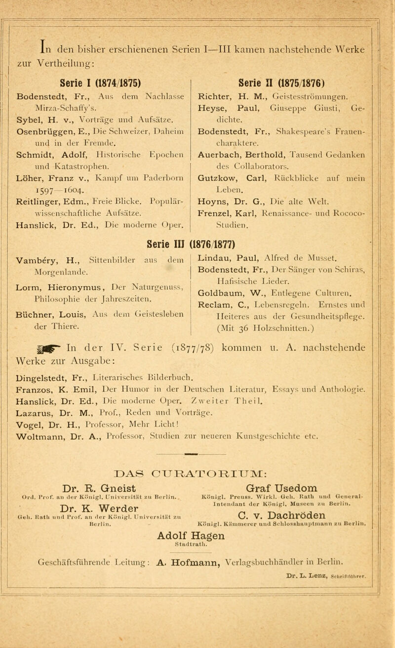 In den bisher erschienenen Serien I—III kamen nachstehende Werke zur Vertheilunsr: Serie I (1874/1875) Bodenstedt, Fr., Aus dem Nachlasse Mirza-Schaffy's. Sybel, H. v., Vorträge und Aufsätze. Osenbrüggen, E., Die Schweizer, Daheim und in der Fremde. Schmidt, Adolf, Historische Epochen und Katastrophen. Löher, Franz v., Kampf um Paderborn 1597 -1604. Reitlinger, Edm., Freie Blicke. Populär- wissenschaftliche Aufsätze. Hanslick, Dr. Ed., Die moderne Oper. Serie II (1875/1876) Richter, H. M., Geistesströmungen. Heyse, Paul, Giuseppe Giusti, Ge- dichte. Bodenstedt, Fr., Shakespeare's Frauen- charaktere. Auerbach, Berthold, Tausend Gedanken des Collaborators. Gutzkow, Carl, Rückblicke auf mein Leben. Hoyns, Dr. G., Die alte Welt. Frenzel, Karl, Renaissance- und Rococo- Studien. Serie III (1876 1877) Vambery, H., Sittenbilder aus dem Morgenlande. Lorm, Hieronymus, Der Naturgenuss, Philosophie der Jahreszeiten. Büchner, Louis, Aus dem Geistesleben der Thiere. Lindau, Paul, Alfred de Musset. Bodenstedt, Fr., Der Sänger von Schiras, Hafisische Lieder. Goldbaum, W., Entlegene Cnlturen. Reclam, C, Lebensregeln. Ernstes und Heiteres aus der Gesundheitspflege. (Mit 36 Holzschnitten.) In der IV. Serie (1877/78) kommen u. A. nachstehende Werke zur Ausgabe: Dingelstedt, Fr., Literarisches Bilderbuch. Franzos, K. Emil, Der Humor in der Deutschen Literatur, Essays und Anthologie. Hanslick, Dr. Ed., Die moderne Oper. Zweiter Theil. Lazarus, Dr. M., Prof., Reden und Vorträge. Vogel, Dr. H., Professor, Mehr Licht! Woltmann, Dr. A., Professor, Studien zur neueren Kunstgeschichte etc. DAS CITRATORITJM: Dr. R. Gneist Or.l. Prof. an der König], Universität zu Berlin. Dr. K. Werder Geh. Ratu und Prof. an der Königl. Universität 7,11 Beil in. Graf Usedom Königl. Preuss. Wirkl. Geh. Butli und General- Intendant der Königl. Museen zu Berlin. C. v. Dachröden Königl. Kämmerer und Sdilosshnuptinann zu Berlin. Adolf Hagen Stadtrat!». Geschäftsfiihrende Leitung: A. Hofmann, Verlagsbuchhändler in Berlin, Dr. L. Lenz, Schrlnraiu