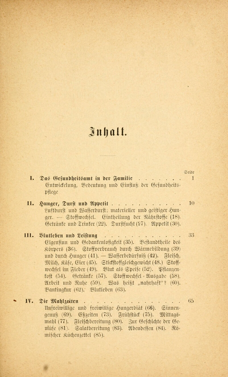 Inhalt. Seite I. &a§ ©efuui)I)citöomt in ber ftautilic 1 (Sntmitfelung, Sebeutung unb ©influjj ber ©efunbr)eü8= pflege II. junger, Surft mtb Wpptiit 10 öuftburft unb SGBafferburft; materieller unb geiftiger <£mn= ger. — ©toffmedjfel. ©intrjeilung ber Sftaljrftoffe (18). ©etränfe unb Srtnfe-r (22). <Durftfu<r;t (27). 2Cppettt (30). III. ÜHutfcfeeu unb üetftitng 33 Gngenfiun unb ©ebanfenlofigfeit (35). 33eftanbrf)eUe be§ Körpers (36). ©toffüerbraud) burcrj Söärmebübung (39) unb burcrj junger (41). — SSSafferbebürfnift (42). ^leifctj, 3JHIä), Rfife, (Sier (45). @ticfftoffgIeid)genud)t (48.) «Stoff« roed)fel im lieber (49). 33lut als ©peife (52). Sßflanaen= t'oft (54). ©etränfe (57). ©toffrcecfjfel- Siuögabc (58). Arbeit unb 3htf)e (59). 2Ba8 fjei^t „nar)rf)aft 1 (60). ©antingfur (62): SSIutleben (63). IV. Sic SRoIjlseitc« . 65 UnfrcinüUige unb freiwillige .£>ungerbiät (66). ©innen» genufj (69). gleiten (73). grül)ftücf (75). «Mittags« ma^i (77). ftleifdjbercitung (80). 3ur ©efcrjia)te ber ©e« nütfe (81). ©alatbereituug (83). 3lbenbeffeu (84). 9tö= mtfdjer Hiid)cnjettel (85).