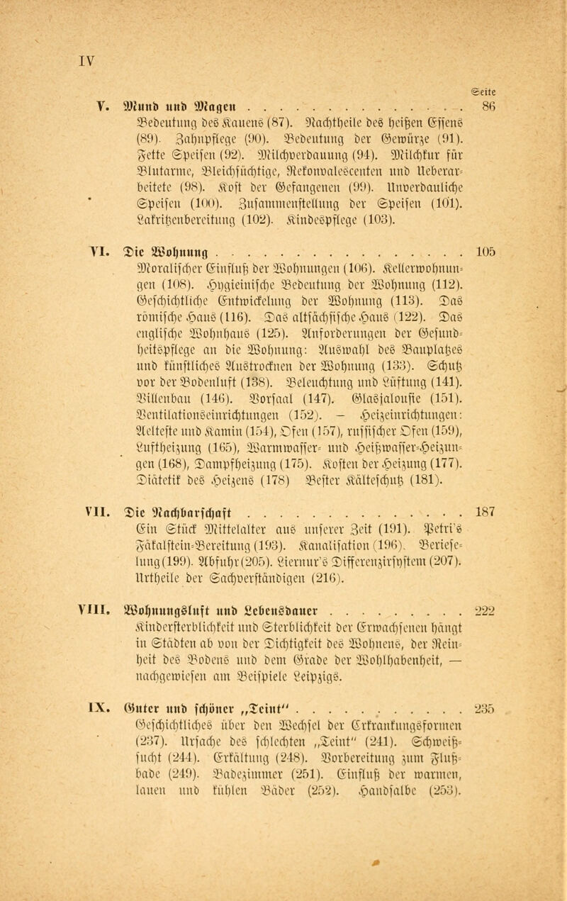 IV ©eile Y. 9)Junb mtb »Jageu . 86 S?ebeutung beö Stauend (87). ?ftad)tl)eile beö beifjen ©ffenö (89). 3ai)npfiege (90). «Bebeuumg ber ©ewürje (91). gelte ©petfen (92). 9)cüd)üerbauung (94). 9)cüd)fur für blutarme, 23Ietdifüd)tige, 5JleJohoale§centen urtb Ueberar» bettete (98). Stoft ber ©efangenen (99). Unt.erbanlid)e ©peifeu (100). SufauuuenfteUung ber ©Reifen (101). Safrtfccnbereihmg (102). Äinbeöpflege (103). VI. 2>tc 2öol)MMtg 105 9)coralifcf)er Gnnfluf} ber 2BoI)nungen (106). ÄeUerroobunn-- gen (108). .pngieinifcrje Sebeutung ber SOotymiug (112). ©efd)id)tlicf)e ©ntroicfclung ber 2ßo()nuug (113). 2)aö römifdje §an$ (116). ©aö altfdd)fif d)e £au§ (122). 2)aö euglifd)e 2ßoI)id)auö (125). 2lnforberuugeu ber ©efunb= fyeitgpflegc an bie 2M)nung: 2lu3roal)l be§ Vauplaließ uub fünftlidjeg Stuötrocr'nen ber Söofjmmg (133). ©cfjuk cor ber Sobenluft (138). 33elencf)tung unb Öüftuug (141). SSiUenbau (146). SJorfaal (147). @laStaIou[te (151). $cntilatioußciurid)tungen (152). - ^>cijeinrid)tungen: Sleltefte unb äamin (154), Ofen (157), rufftfdjet Ofen (159), 8uft()eisung (165), a£arrmr>affer= unb ^eifemaffer^eijuiu gen (168), ©ampftjeijung (175). Soften ber ^eijung (177). ©tatet« be§ £eijenä (178) SSefter ^ältefcrjufe (181). VII. $ie 9Zad)6arfrfjaft 187 ©in ©tücf Mittelalter auö uuferer Seit (191). $etri'6 Aätalftein=5Bereitung (193). ÄanaUfation (196). 23eriefe= Iung(199). Stbfut)r(205). Öiernur'ö 3)iffereujirfr)itent (207). Itrtrjeile ber @ad)t>erftdnbigeu (216). VIII. 2Hof)mutg§Iuft unb £ebeu§baucr 222 itinberfterblicbfett unb ©terblicfifeit ber ©nuadifeneii bangt in ©labten ab uon ber 2)id)tigfcit be§ SSobnens, ber SRchv beit bee 3?obenö unb bem ©rabe ber Soblbabcnrjett, — uad)gen)iefen am SBeifpielc ?eipjig§. IX. ©ntcr unb frijöncr „Sctut 235 ©efd)id)tlid)eg über ben 28ed)fel ber Grtraufungoformeu (237). ltrfad)e be§ fd)Ied)ten „Steint (241). ©crjunn> fucf)t (244). (Srtaltung (248). Vorbereitung jutn Sinn bähe (219). Sabejimtner (251). (Sinfhtfj ber mannen, lauen unb füllen Säber (252). ^öaubfalbe (253).