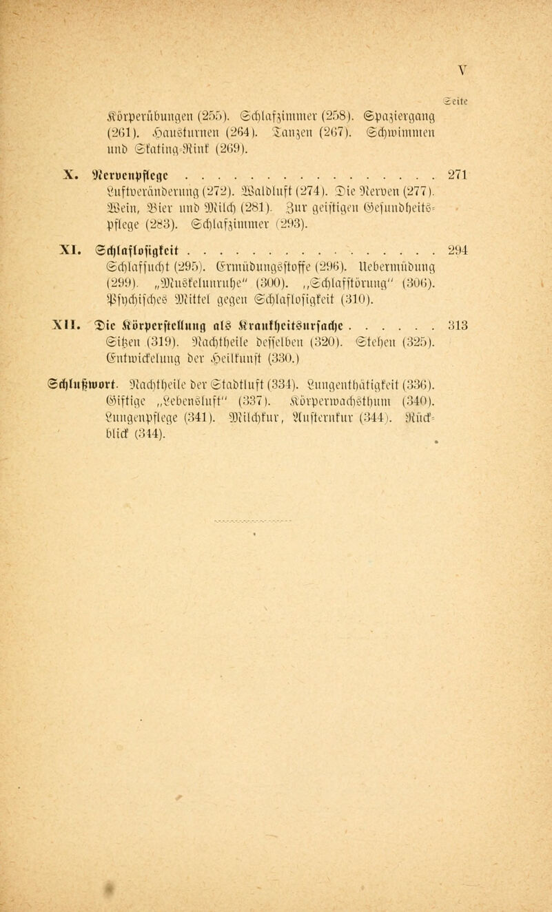 Seite Äörperübungen (255). ©djlctfsimmer (258). ©pajiergcmg (261). .viauc'tnvuou (264). Saniert (267). ©äjwimmen unb ©fatiiuvMinf (269). X. Wcrtienpficiic 271 Sttftoerdnberunjj(272). SBalMuft(274). SieSJteröen(277). Söein, SBiet unb Söiildj (281). 3ur gciftigeti ©efunbfjeitö= pflege (283). ©d)lafjimmev (293). XI. ©djlaftoftflfcit 294 ©djlaffudjt (295). ßhcntübungSftoffe (296). Uebermübmig (299). „gKu§Munruf)e (300). „©dtfafftorung (306). Sßfy$tföe8 Mittel gegen @$IafIoftgIett (310). XII. 2>ic ftörperftcfluug <tl§ £rauffjcit§urfad)e 313 ©t£en (319). 9}'ad)H)eile beffelben (320). (Steuert (325). (SntuncJelung bev i>eilfunft (330.) ©djhtfjwort 9?achtl)eüe bev ©tabtluft (334). 8ungentf)atigfeit (336). Giftige „ßeben§Iuft (337). MövpenuadKdlnmi (340). Öungenpflege (341). 3KtId)fur, 2(ufternfur (344). Wid- met (344).