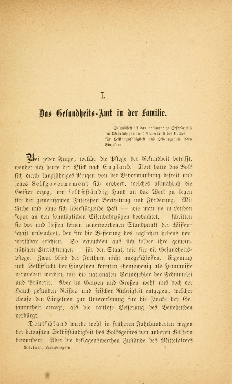 paa ©rfuitbl|ett0=3lmt in ber familie. ©efitnfefjcif i|l ias notljiuenbigc ff-rfovbcrniH für üJdjrfüljiflfifii unb SfeuerScafl 6es IMRes, — für CeißnngsfäfjlflReil unt> Cc6cnsgenn(J jebcs (Einjeriun. ^Set jebcr grage, luetcfje bie Pflege ber ©efuubfyeit betrifft, lueubet fid) fyeute bev 53litf nad) ©n glaub.' ©ort fyatte ba3 SBol! ftd) burd) tangjcU)rige§ fingen bon bcv SBebormuubung befreit unb jene§ Selfgovernement fid) erobert, n>etd)e* attmäfylid) bie ©eifter ergog, um fetbftftänbig «S^anb an ba§ Sßerl ju legen für ber gemeiufamen ^nteveffeu Vertretung unb g-örberung. sDZit 9iitl)e unb ebne fid} überftürjenbe §aft — loie man fie in Vonbon fegar an ben fonntägtid)en (sifenbabnjügen beobad)tet, — fdjritten fie bor unb tieften feinen ncuenoerbenen Staubpunft ber 2Btffen= fdjaft unbeadjtet, ber für bie SBefferung bes> täglichen 8eben§ ber= loertbbar erfdjieu. So eru>ud)fen au§ fid} felber tfyre gemeiu= mitogen öinridjtungcn — für ben Staat, toie für bie ©efunbl)eit»= pflege, ßtoar btieb ber ^rrtr/um uid)t au3gefd)loffeu. ©igennufc unb Selbftfud)t ber (Sii^clnen tonnten ebenfotoenig al<3 £>emmniffe Oermieben werben, tote bie nationalen ©runbfet)ler ber frömmelet unb ^rüberic. 5lber im ©angen unb ©roßen wefyt un3 bod) ber §aud) gefunben ©eifteS unb frifdjer >)iütvrigfeit entgegen, loeldjer ebenfo ben ©injelnen gur Unterorbnung für bie ^oede ber ®e= fammtfyeit anregt, aU bie raftlofe 33efferung be§ 53eftet)enben Oerbürgt. £>eutfd)lanb uutrbe mo^t in früheren ^at}rlmnberten megen ber betrübten Setbftftäubigfeit be§ Volf^geifteg Oon anberen Woltern beiounbert. s2lber bie beflageu3tt>ertl)en ßuftötibe be§ Mittelalter^ 5HecIam, l'efeenSregeltt. l