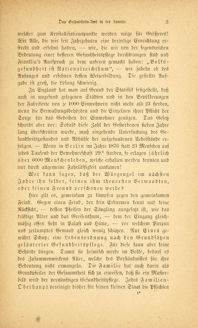 locldjer juril ftroftallijationcipunfte teerben möge für @vöJ3cre§! 2Bir Sitte, bie loir feit ^djrgeljnten eine berartige (Siurid)tung er= ftrebt unb erfeljnt Ratten, — nur, bie unv bon ber jegengreidjeu SBebeutung einet 6efferen ©efunbfyeit^bflege buvdibruugeu finb unb Avauff hr§ Vluc^prucf) ju bem unferen gemacht Ijaben: „33oIf3 = gefunbljeit ift -iftationalreidjtljuTn, — unv jubeln ob be§ Stnfangeä unb erfclmen heften Söeiteroilbung. Die gefteüte Wuf= gäbe ift groß, bte Söfung jdnoievig. $n ©ngtanb I)at man auf ©runb ber ©tatiftif feftgeftettt, bafj auch in ungefunb gelegenen ©täbten unb in ben SBebolferungeu ber ft-abrifortc bon je 1000 (Stmoolmern nid)t uiei)v al§ 23 fterben, töenn bie ^ertoa(tung3be()övDen unb bie Ginjelnen tfyrer ^fltdjt ber Sorge fi'tv ba3 ©ebenen ber ©imoofyuer genügen. £)a§ ©efefc jd)reibt aber bor: ©obalb bie-fe ßal)l ber ©eftorbenen fieben ^afyre lang Übertritten uuirbe, muß eingcfyenbc Uuterjudutug be3 %t- funbfjeit3pjianbe<§ unb Stb^ülfe ber aufgefunbenen Uebelftänbe er= folgen. — 2Benn in Berlin im ^al)re 187G ftatt 23 SDfenfdien auf jcbeS Staufenb ber IBeiooljnerfdjaft 29.s ftavben, fo erlagen jäfyrlid) über 6000 SOJenf dienteben, loclctje erhalten loerbeu tonnten unb nur burd) ottgemeine gafyrläffigfeit umtamen! 3£er fanu jagen, bafj ber SBürgengel im uädjften $al)re ifyn jelber, feinen il)in tljeuerfteu SBertoanbten, ober feinen $reunb ocrjd)onen loerbe? §ier gilt t§, gemeinfam ju fämpfen gegen ben gemeinfamen geinb. ©egen einen geinb, ber fein (Erbarmen t'enut unb feine 9iütffid)t, ■— beffen Pfeilen ber Säugling auögejet^t ift, »oie ba3 träjtige Filter unb ha§ ©rcifentfyum, — bem ber ©ingang g(etd)= mäßig offen ftefyt in Sßalafi unb §ütte, — oor loetdjem Purpur unb ^ertumptey ©eioanb gleid) Wenig fdjüfcen. ü)tor Guinea ge= loäljrt ©djufc: eine Sebensiorbnung nad) ben ©runbjäkeu geläuterter ©ejunbf)eit3pf(ege. gtir bieje fanu aber feine 33efyörbc bürgen. SDantit fie Jennifer} loerbe im $>olfe, bebarf e<3 be<§ ßujamntemoirt'enö etiler, loeldje be§ 2>erftäubuiffe3 für Ujre ätebeutung uid)t ermangeln. 3Me gamilie f)at and] barin aB ©runbpfeiler ber ©efammtfyeit fid) 51t ermeifen, baß fie ein sDcufter= bilb toirb ber bernünfttgen ©ejunbfyeitöpftcge. ^ebe^ % am Uten* £b erlaubt bereinigte bi3()er für feinen ffeinen Staat bie ^flidjten