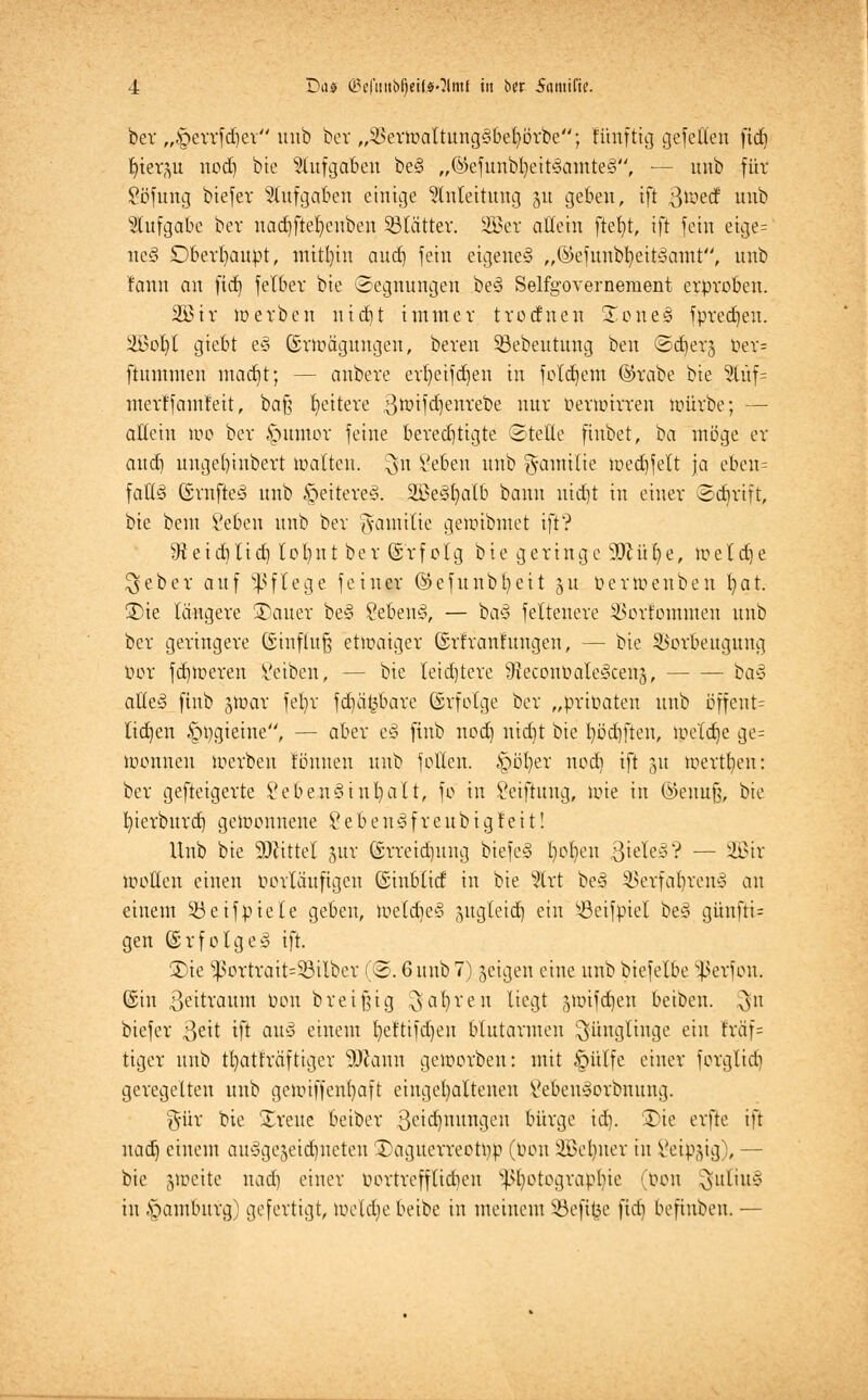 ber „^errfdjev unb bev „SSerwaltungsßefyörbe; künftig gefetten ficf) fyterp nodj bie Aufgaben be§ „@efunbl)eit'3amte3, — unb für Söfurig biefer Aufgaben einige Anleitung §u geben, ift 3^erf unb Aufgabe bev nadjftefyeuben Sölätter. 2Ber aUetn ftefyt, ift fein etge= ne§ Dberbaupt, ntitl)in aud) fein eigene^ „©efunbfyettäamt, unb !ann au ftd) felbev bie Segnungen be3 Selfgovernement erproben. 2ßir werben nicfjt immer trotfnen SEoneä fpredjeu. 2i5ot)I giebt e§ (Erwägungen, bereu SBebeutung ben <Sd)er§ Per= ftummeu madjt; — anbere erfyeifdjen in folgern ©rabe bte 2tüf= merffantreit, baß fyeitere gwifdjenrebe nur Perwtrren würbe; — allein wo ber £>umor feine bered)tigte (Stelle finbet, ba möge er aiify unget)inbert malten, $n Seben unb g-amilie wedjfelt ja eben= fatt§ ©rnfteS unb §eitere§. SßeSljalb bann uid)t in einer (Scbrift, bte beut Seben unb ber Familie gewibmet ift? 9teid)tid) lofynt ber Gsrfolg bie geringe'ÜÖcüfye, wetdje lieber auf Pflege feiner ©efunbfyeit 51t perwenben fyat. 3)ie längere üDauer be§ SebenS, — ba§ feltenere SBorfommen unb ber geringere (Einfluß etwaiger ©rfranhtngen, — bie Verbeugung Vor fd)toeren Seiben, — bie leidjtere 9leconOaIe3cett§, ba§ alleö ftnb jwar fefyr fdjäfcbare (Erfolge ber „privaten unb öffent= lidjen §pgieine, — aber z% ftnb nod) nidjt bie fyödjften, weldje ge= wonneu Werben tonnen unb follen. ipö'fyer nod) ift 31t werben: ber gesteigerte Lebensinhalt, fo in Stiftung, wie in ©emtfj, bie fyierburd) gewonnene Lebendfreubigteit! Unb bte bittet jur ©rreidmng biefe§ Iwfyen 3tele§? — 2Btr wollen einen Porläufigen (Einblid in bie 2lrt be§ §Berfafyren§ <\\\ einem 33eifpiele geben, WeldfyeS sugleid) ein ^öeifpiel be§ günfti= gen (Erfolget ift. £)ie 93ortrait=93ilber (©. 6 unb 7) geigen eine unb biefelbe $erfon, ©in Zeitraum oon breifjig $afyren liegt äWifdfyen beibeu. ^n biefer 3eü ift au§ einem fyeftifdjen blutarmen Jünglinge ein fräf= tiger unb tfyatträftigev SJtann geworben: mit §ülfe einer forglid) geregelten unb gewiffenfyaft eingehaltenen 8eben§orbnung. %üx bie breite beiber Betonungen bürge tdfy. Sie erfle ift uad) einem ausgezeichneten 25agucrreotpp (Pon SBefyner in Seidig), — bie §weite uad) einer uortreffticfyeu Photographie (Pon $ufiu§ in §amburg) gefertigt, weldje beibe in meinem Söeftfce firfi befhtben. —