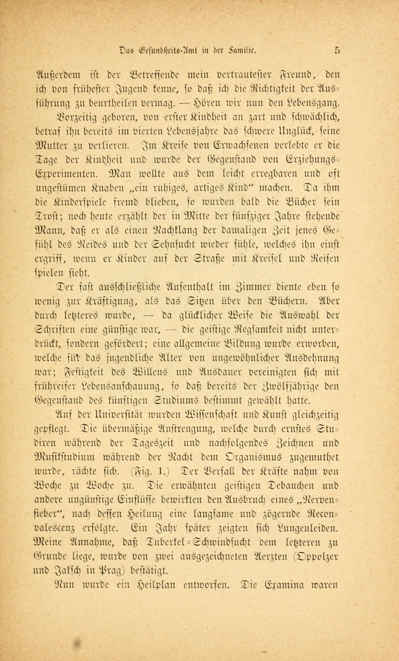 SHufjerbem ift ber Söetreffenbe mein bertrautefter greunb, ben id) bon fritl)efter 3u9enb Eenne; fo ba§ id) bie Widitigfeit ber %v&- füfyrung (yt beurteilen bennag. — ipören irtv nun ben Seben^gang. SJorseittg geboren, bon evftcv Kinbljeit an javt unb fd)mäd)lid), betraf itm bereits im bierten Vebeu3jal)ve ba§ fernere llugtütf, feine äföutter 51t bertieren. $m Greife bon ©vmad)fenen bertebte er bte Sage bev Kinb^eit unb nmvbe bev ©egenftanb bon ©räieljung3= ©£berimenten. SDian moßte auä bem Ieid)t erregbaren unb oft ungefiümen Knaben „ein ru^tgeä, artige^ Kinb madjen. 3)a i()m bic itinbevfpiele fveinb blieben, fo mürben balb bie 33üdjer fein Srojt; uoef) beute erjär)It bev in Glitte bev fünfziger $a§re ftebeube 9ftann, baß er al-i einen 9?ad)tlang bev bamaltgen ßeit jene3 ©e= fitfyt be§ -WeibeS unb bev <Sef)nfud)t miebev fü()(e, u>etd)ey U)u einft ergriff, menn er -Äiubev auf bev ©fräße mit Kreifel unb Reifen fpielcn fieljt. £>er faft au§fd)(ie(üid)e Slufentfyalt im 8immer biente eben fo menig juv Kräftigung, al3 ta§ Si^en über ben ^üdievn. 5(bev burd) le^tere* mürbe, — ba glüdlid)er SBeife bie %vt§toa^l bev ©Triften eine günftige mar, — bie geifiige 3?egfamfeit nidjt unter= bvürft, fonbevn gefövbevt; eine allgemeine Söilbung mürbe ermorben, metdje für ba3 jugenblidje Sitter bon uugemübnlid)er 5(u^bef)nung mar; ^eftigt'eit bc3 Eitlen* unb Stuäbauer bereinigten fid) mit frühreifer Vebeuc-anfdiauuug, fo ba{? bereite bev ßmötfjährige ben ©egenftanb t>cö fünftigen ©tübiumS beftimmt geioäl)tt Ijatte. 3luf bev Uniberfttät Würben SBiffenfdjaft unb Kitnft gtcidijeitig gepflegt. £>ie übermäßige 2ln[trengung, meldje burd) evnfte3 ©tu= biven ivabvenb bev üagec^eit unb nadjfolgenbeä 3e'cbueu unb sDcufifftubtum mäfyrenb bev Sftacfjt bem OrganiSmuä äitgemutfyct mürbe, vädite fteb. (gig. 1.) SDer SSerfafl bev Kräfte naljtn bon ÜJBodje ju Söodje 511. 35ie ermähnten geiftigen £ebaud)eu unb anbere uugünftige (Siuflüffc bemirften ben ^(usbriid) etneö „9fierüen= fieber, nad) beffeu Teilung eine taugfame unb jögernbe £ftecbn= oaleöcenj erfolgte. Gin $at)r fpäter zeigten fid] Sungenleiben. Dceiue 5lnnaf)me, baf? 2uberfel = £d)tüiubfud)t bem (enteren ju ©runbe biege, mürbe bon jioei ausgezeichneten Geräten (Dpöolger unb $alfdt) in ^rag) beftätigt. 9htu mürbe ein Zeitplan entmorfen. 'Xie ISramina maren