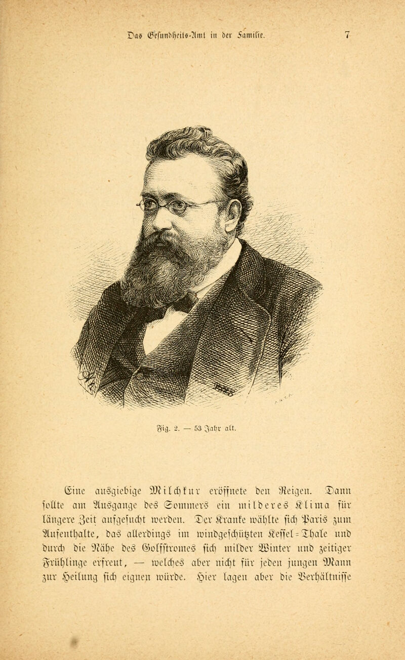fticj. 2. — 53 3at)r alt. (Sine ausgiebige 9ftild)fnr eröffnete ben Zeigen. ©ann folite am Euägange be§ ©ommerS ein mtlbereJ Älima für längere 3eU anfgefucfjt werben, '£er Traufe mahlte ficfi $art§ jum lHufentl)atte, ba§ atlerbtng§ im tmnbgefd)ii£teu Äleffef = Jr/ale unb burdi bie 9?cu)e be§ ©olfftrome§ ftdi milber Sßinter unb zeitiger gfrüljltnge erfreut, — meldie* aber nidjt für jeben jungen Wann jur Rettung fitf) eignen würbe. ,§ier lagen aber bie ^>ert)ältniffe