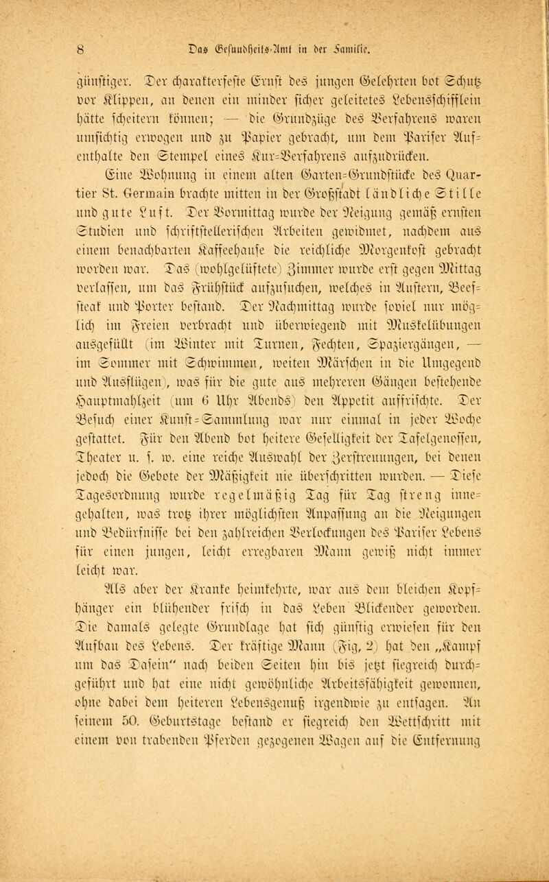 günftiger. Der c^araftevfefte Graft be§ jungen (Meierten bot ©djufc tun* flippen, an benen ein minber fidjer geleitete» 8eben§fd^tfflein fyätte fdjeitern tonnen; — bie ©rünbgüge be3 3>erfafyren3 maren iun(ict)tig ermogen nnb 51t Rapier gebracht, nnt bem Käufer 3luf= enthalte ben Stempel etne§ ^ur^erfatn'eu» aufzubrühen. ©ine 2A>pbmung in einem alten ©arten-©runbfiücfe be3 Quar- tier St. Germaia brachte mitten in bet ©tofjftabt (änblidje Stt de nnb gute Suf t. Der Vormittag mürbe ber Neigung gemäß ernfteu Stubtcn nnb fdjriftftetlerifdjcn arbeiten gemibmet, uadjbem au§ einem benachbarten Staffeel)aufe bie reidjlidje sDcorgenfoft gebracht morben mar. Qaß (mob/lgelüftete) ßimmer mürbe erft gegen Mittag uerlaffen, um ba§ g-riU)[tüd aufjufutfjen, jvefcfyeä in duftem, Söeef= fteaf nnb ^orter beftaub. Der 9?ad)mtttag uutrbe fcmiet nur mög= lief) im freien t>erbrad)t nnb übermiegenb mit $>hi5fetübuugen aufgefüllt (im ÜBinter mit Durnen, gelten, Spaziergängen, — im Sommer mit Scbmimmeu, meiteu sD£ärfdieu in bie Umgegenb nnb ^lugflügen i, to<x§ für bie gute <xv& mehreren ©äugen beftefyeube §auptmal)tjeit (mit 6 U()r 2tbenb3) ben Appetit auffrifdjte. Der $8efud) einer $unft = Sammlung mar nur einmal in jeber Jb}^d)c geftattet. %üx ben ^Ibenb bot fyeitere ©efeüigfeit ber Xafelgenoffen, Dljeater u. f. m. eine reidje %Kä)nat)l ber ßerfrreuungen, bei benen jebod) bie ©ebete ber 93Jäfngteit nie überfd)ritten mürben. — Tiefe Dage3orbnuug mürbe regelmäßig Dag für Dag ftreng inne= gehalten, maß trog ibrer mogltdjfteu 5lnpaffung an bie Neigungen unb SBebürfntffe bei beit jaljlretdjen Vertorfungen be§ -ßarifer 8eben§ für einen jungen, teiebt erregbaren ffflawA gemijs nidjt immer leid)t mar. %l§ aber ber .ttranfe I)eimfel)rte, mar au§ bem blctdien fopf= bänger ein blübenber frifd) in ba§ i'eben Sölidenber gemorbeu. Die bamaB gelegte ©runblage bat fid) günftig ermiefeu für ben Aufbau be§ l'ebeu*. Der fräftige SJcnnu (%iq, 2, l)at ben „Äampf um baß Dafein nad) beiben Seiten l)iu bi<§ je§t fiegreid) burd)= geführt unb t>at eine nidjt gemb()nüd)e ^Irbeitsfäfyigfeit gemeuuen, ofjne babei bem l)eiteren Vebeiiygennf; irgeubmie ,yt entfagen. 2tn feinem 50. Geburtstage beftaub er fiegreid) ben SBSettfdjritt mit einem oou trabenbeu $ßferben gezogenen SBagen auf bie ©ntfewung