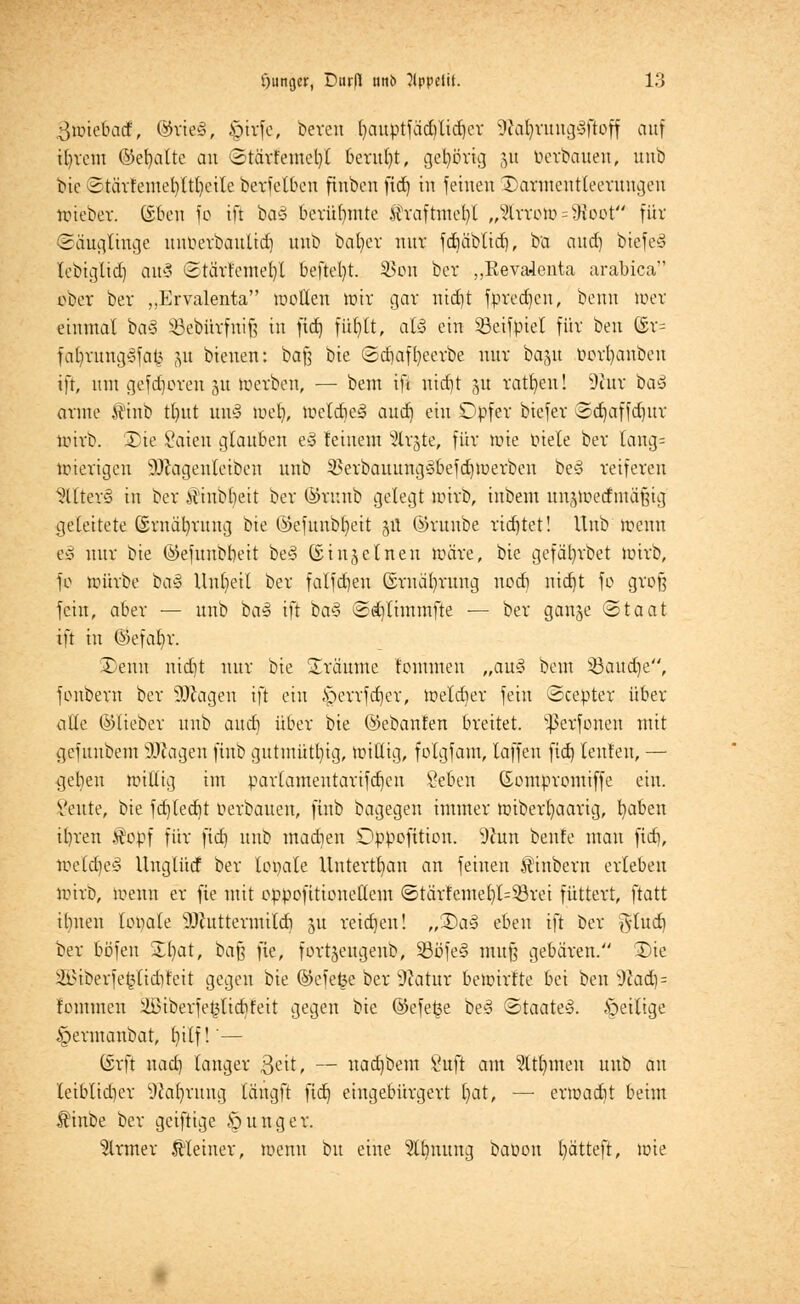 güne&atf, @rte§, £>irfe, bereu l)auptfäd)lid)cr SftaljrungSfloff auf ifyrent ©efyatte an ©tävfemeljl beruht, gehörte] 51t berbäuen, unb bie ©tärfemel)ltl)eile bcrfelbcu finben fid) in feinen Darmentleerungen wieber. (üben fc ift ba§ berühmte $raftmef)l „$troh> = 9toot für (Säuglinge unuerbaulid) unb bal)cr nur fduibtid), ba and) biefe3 lebiglid) au§ (Stärlemer/l befielt. SSon ber „Revalenta arabica ober ber „Ervalenta wollen wir gar nidjt fpredjcu, benn wer einmal ba§ Sßebürfnife in fid) füt^It, aU ein Sßetfptet für ben 6v= fatyrungSfafc ju bieuen: baft bie ©cbaffyeerbe unr ba^tt t>orl)anbeu ift, mit gefd)oren 51t werben, — bem ifi uid)t 5U ratzen! 9ittr ba$ arme $inb tl)ttt uw3 tuet), Weld)e§ aud) ein Opfer biefer ©d)affd)ttr wirb. Die Saien glauben e§ feinem %x%te, für wie fiele ber laug= wierigen s)JJagenleiben unb $erbauungöbefd)werben be§ reiferen alters in ber £'inbl)eit ber ©xunb gelegt wirb, inbem unjwedntäfüg geleitete (Srnätyruitg bie ©efttnbfyeit jU ©ruube rid)tet! Unb wenn eö nur bie ©efttnbbeit be§ ©injeinen wäre, bie gefälrrbet wirb, fo würbe bai Unheil ber falfd)eu ©rnafyrung nod) nid)t fo groß fein, aber — unb ba3 ift ia§ ©djlintmfte — ber ganje ©taat ift in ©efatir. Denn uidjt nur bie träume fontnten „au3 beut Ü8aud)e, fonbern ber SJÄagen ift ein cS;>crrfd)er, welcher fein ©cepter über alle ©lieber unb and) über bie ©ebanten breitet. s}3erfonen mit gefunbem SDfcagen finb gutmütig, willig, folgfam, laffen fid) lenfen, — ijeben willig im parlamentarifdjcn Seben (Sompromiffe ein. Vettte, bie fd)ted)t oerbauen, finb bagegen immer wiberfyaarig, l)aben il)ren .topf für fid) unb mad)en Dppofttion. 9hm benfe mau fid), toeldje§ llnglücf ber lopale Untertan an feinen tinbern erleben wirb, wenn er fte mit oppofttioneKem ©tärfente()l=53rei füttert, ftatt ihnen lopate sHhtttermtld) ^u reid)en! „Da3 eben ift ber fttttd) ber böfen Dl)at, ba$ fie, fortjengenb, 33öfe§ muß gebären. Die 2Btberfe$lid)teit gegen bie ©efe£e ber dlatux bewirlte bei ben Wad)- fontnten 4inberfet5lid)feit gegen bie ®efet3e be<3 ©taate3. Öeilige §ermanbat, t)ilf!'— ©rft nad) langer $eit, — nad)bem Üuft am M)meu unb au leiblid)er Währung längft fid) eingebürgert l)at, — erwadit beim $inbe ber geiftige junger. firmer kleiner, wenn t)u eine 2lt)nung baüon l)ätteft, wie