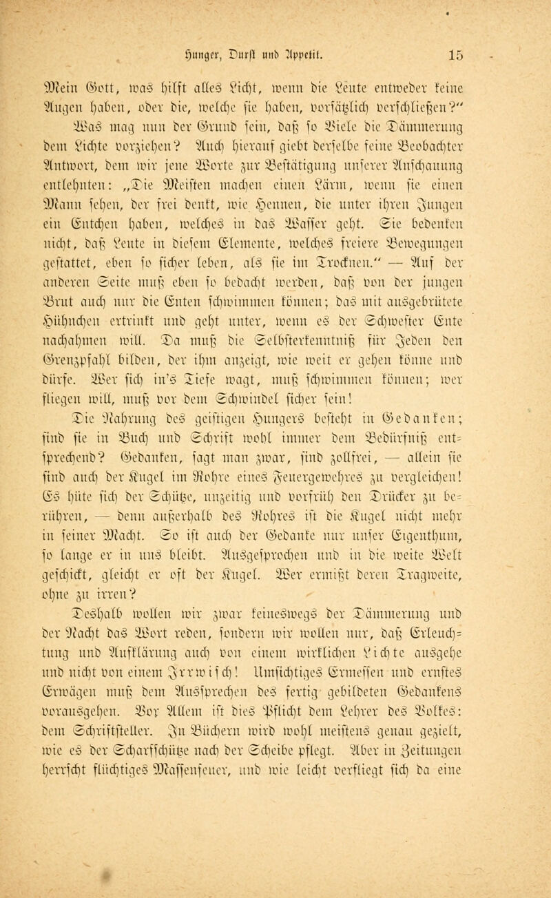 Wein ©ott, toa§ ()ilft aik§ Vid)t, locnn bie Seilte entroeber feine Sittgen fya&eri, ober bie, toeldje fie fabelt, borfä^ltd) oerfdjließen ? 2Ba3 mag nun bev ©runb fein, baß fo SBiele bie Dämmerung bem Sichte Dornen? s<>lud) hierauf giebt berfelbe feine SBeobadjter Stnttoort, bent nur jene SQSoxte jur ÜBeftcitigung uuferer Stnfdjauung entlehnten: „Tie Weiften machen einen Vänu, wenn fte einen Wann fefyeü, bev frei benlt, tote Rennen, bie untev if)veu jungen ein ©ntdjen f)aoen, toetd)e§ in baä üBaffer gef)t. @ie bebent'eu nicht, baß Seute in biefent Elemente, toeldjeä freiere Sßeloegungen geftattet, eben fo fidjer (eben, al§ fte int Srodueu. — Sluf ber anberen «Seite muß eben fo bebad)t loerben, baß tum ber jungen iörut and) nur bie @nten fdnoiinmcu tonnen; ba§ mit ausgebrütete §üt)nd)en ertriuft unb get)t unter, ioenn t% ber ©dnoefter Gsnte nad)al)uien null. £)a muß bie ©elbfterfenntniß für $eben ben ©ren^fa^t bitbeu, ber tf)nt anzeigt, tote loeit er geljen tonne unb bi'trfe. äßer fid) in'<3 Siefe wagt, muß fd)ioimmcu tonnen; toer fliegen null, muß bor bem Sdnoiubet ficfiev fein! 3)ie Otafyrung beö geiftigen §unger§ beftef}t in Gebauten; ftnb fte in 93ud) unb ©djrift wohl immer bem SBebürfniß ent= fprecbenb? Gebauten, fagt man gloar, finb goEfrei, — allein fie ftnb and) ber^ugel im SRofyre eine§ geuergetöeljreS gu Dergleichen! (£3 bitte fid) ber ©djüfce, unjeitig unb Porfrüf) ben Drüder §u be= ritl)reu, — beuu außerhalb beS tKofvreS ift bie Sugel nid)t mel)r in feiner Wadjt. <&o ift and) ber ©ebanle nur unfer Gstgentljum, fo lauge er in uns bleibt. 5lu3gefprod)en unb in bie loeite äöelt gefdneft, gleidjt er oft ber Äuget. 2£er ermißt bereu Sragmeite, ol)ne §u irren? 3)e#(jalb motten nur jtoar feineSwegS ber Dämmerung unb ber 9cad)t ba§ Sßort reben, fonbern mir tüollen nur, baf? (Srleud)= tung unb 5tuftlciritng and) Don einem toirflidjen V t et) te ausgebe unb nid)t bon einem ^rruufd)! Umftd)tige§ ©rmeffen unb ernjteS Gnoägen muß beut 5tu§fpred)en bc§ fertig gebttbeten ©ebaufenS DorauSgefyen. 3Sor Mein ift bie§ ^flidjt beut 8et)rer beS SBotfeS: beut 3d)riftfteller. ^n Söüdjern mirb ioof)( meifteuS genau getieft, töie e§ ber ©d)arffd)üfce nad) ber «Sdjeibe pflegt. 9lber in ßeitungen l)errfdit flüdjtige§ Waffenfeuer, unb toie leidjt berfliegt fid) ba eine