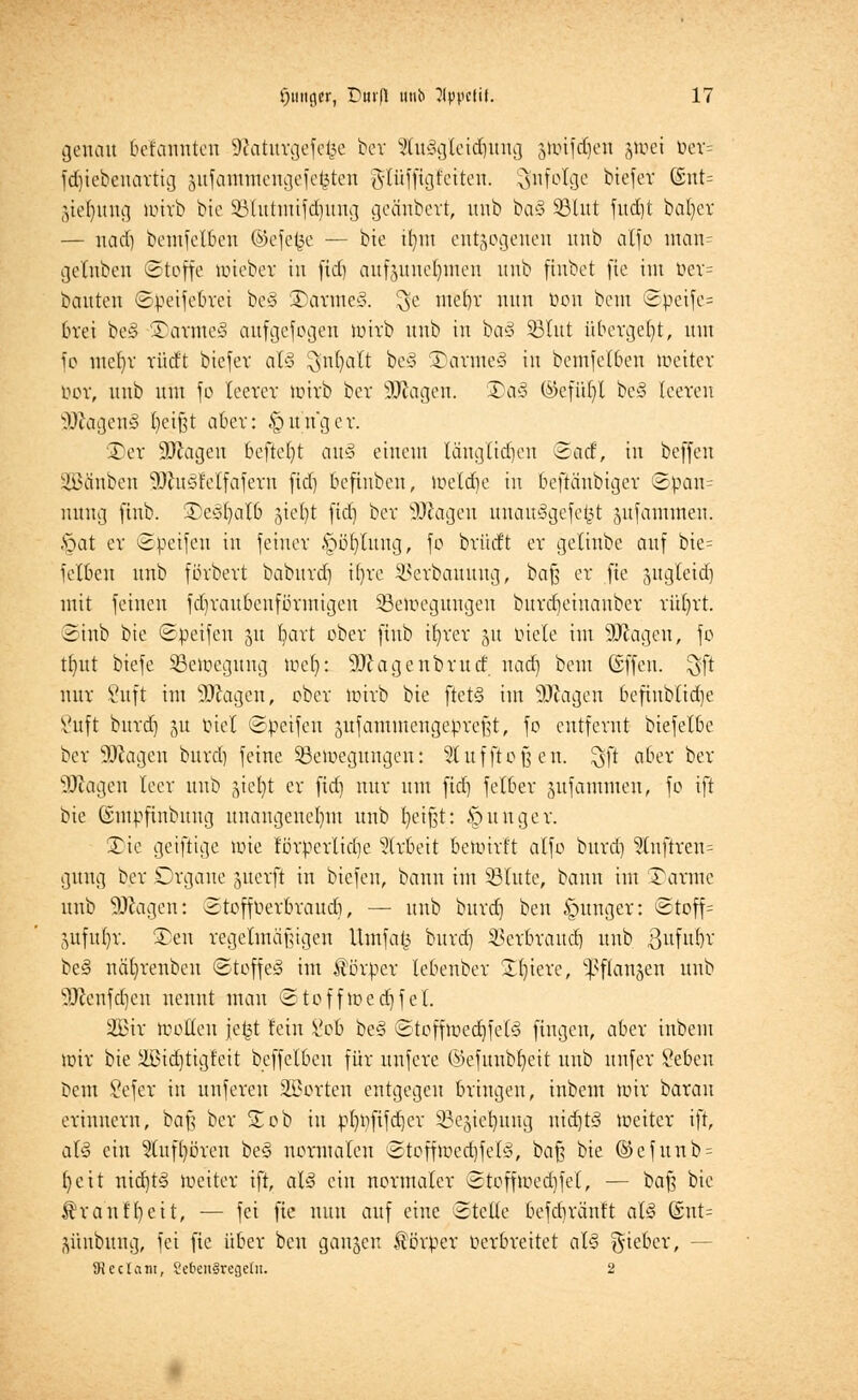 genau bekannten Sftaturgefefce ber 2tu§gleidjung ätotfdjeit jtoei öer= fdjiebenartig äufanrntengefe^ten glüffigfetten. infolge biefer @nt= gtefmng tüirb bie 93Uttiitifd)itng geänbert, unb ba§ 33lut fttd)t bafycr — uad) bemfclben ©efefce — bie ifym entzogenen unb atfo man= getnben Stoffe nrieber in fid^ aufzunehmen unb ftnbet fte im üer= bauten Süeifebrei be§ Tarmed. 3C «fe^t nun Don bcm Süeife= brei be§ Tarmed aufgefogen tuirb unb in bc>3 SBtttt übergebt, mn fo mel}v rüd't biefer als ^nfyatt bc3 Tarme§ in bemfelben toeiter öor, unb um fo teeret tüirb bete Sftagen. ®a3 @efü()l be§ leeren SOtagenS fyeißt aber: junger. ©er Sftagen befielt au§ einem längltdjen Seid, in beffen iöäuben üUhiSrelfafern fidj befinben, iueld)e in beftattbiger <8pan= nung jtnb. TeSfyalb gtel^t fid) ber SO^agen unau§gefe£t jufantnten. §at er ©Reifen in jetner .spofytitttg, fo brüdt er gelinbc auf bie= felbctt unb fßrbert babitrd) i()rc SBerbauung, baß er fte zugteid) mit feineu fdjraubeuförmtgen 33c)ocguugen burdieinauber rüfyrt. Sittb bie Süeifen 51t hart ober finb ifyrer 31t üicle im SKagen, fo tb/ttt biefe ^Bewegung toet): 9)cagettbrud nad) beut ©ffett. ^ft nur Suft im ättagen, ober tüirb bie fletS im SUJagen beftitb(id)e Vttft bttrd) 51t üiel Süeifen äufammengeüreßt, fo entfernt biefelbe ber 50cagen bttrd) feine 33etüeguttgen: Slufftofjen. ^ft aber ber ^Jcagen leer unb jiefyt er fid) nur um fid) fetter jufammen, fc ift bie (Smüfinbttng unangenehm unb t)eißt: junger. Tic geiftige tüie förperlidje Arbeit betüirft alfo bttrd) 3lnftren= gung ber Organe ^uerft in biefeu, bann int Glitte, bann int Tanne unb SDfatgen: Stoffüerbrattd), — unb bttrd) ben junger: ©toff= juftt()r. Ten regelmäßigen Uttifafc bttrd) $erbraud) unb gufttbr be§ näb/renben Stoff e<§ im Körper lebenber £()iere, ^flan^en ttttb ^Jcettfdjeu nennt man Stofftoedjf el. 2£ir motten jefct fein £ob be§ Stefftüed)fe(3 fingen, aber iitbem tüir bie äßid)tigfeit beffelben für unfere ©efunbfyeit unb unfer Sebett bem öefer in uttferen SBorten entgegen bringen, inbem tüir baratt erinnern, baß ber Tob in üt)t)fifd)er 33ejiebttng uid)t£> toeiter ift, al§ ein Stuffyören be§ normalen Stoff tüedjfe 13, baß bie @efunb = fyeit nid)t<3 tueiter ift, aU ein normaler Stofftoedjfel, — baß bie $ranfl)ett, — fei fte nun auf eine Stelle befcbränf't at<§ @nt= jürtbung, fei fte über ben ganzen Körper üerbreitet al<3 g-ieber, - 92edam, SebenSregcüi. 2