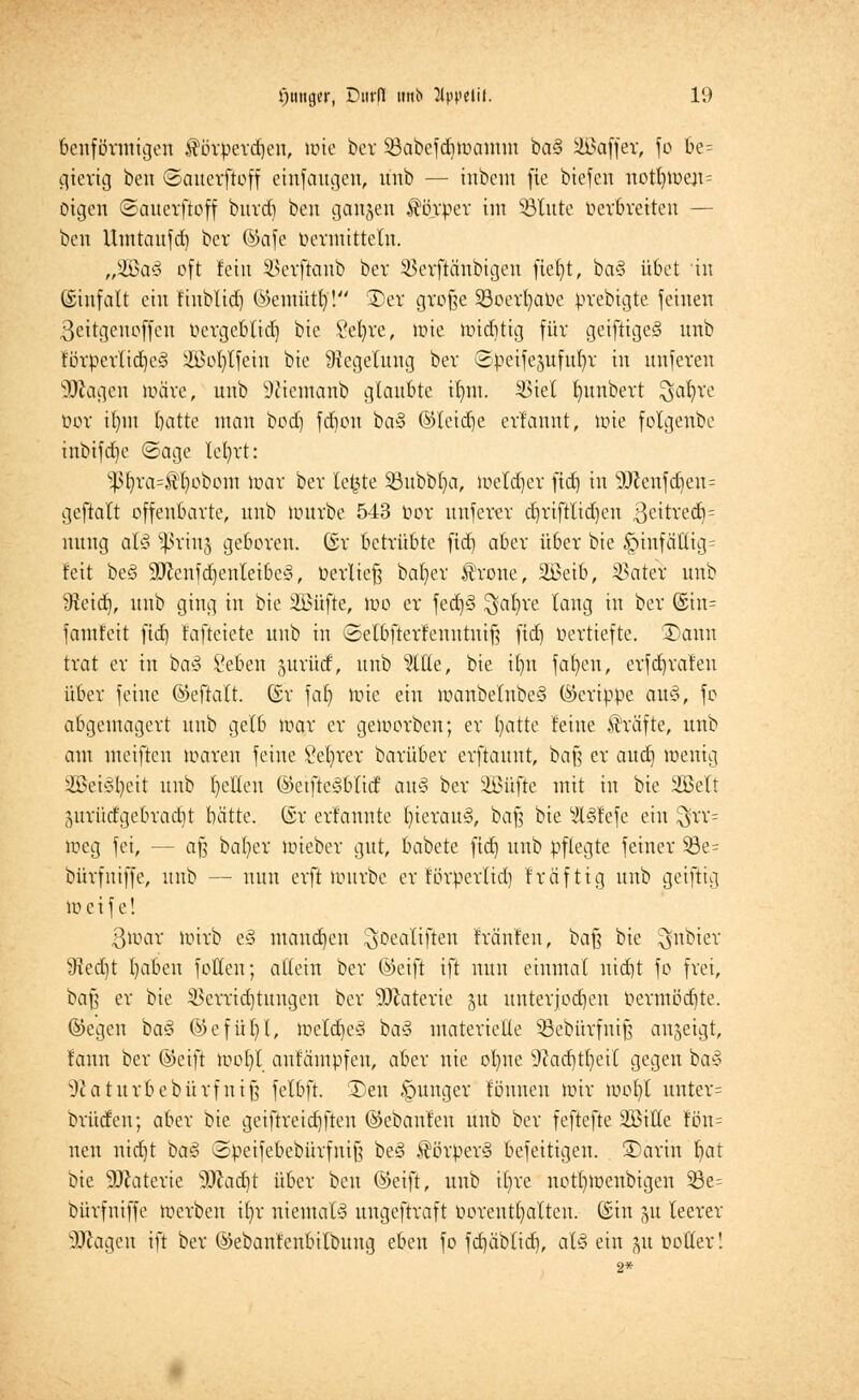 ballförmigen $örperd)en, lote ber Sßabefdjmannn ba§ äBaffer, fo be= gierig ben ©aucrftoff einfaugcu, mib — inbeut fie biefen itotI)iuejt= Digeti ©auerftoff burd) ben gangen ^tirper im 33lute oer&retten — ben Umtaufd) bei* ©afe »ermitteln. „yßat oft fein 3$erftanb bev SBerftänbigen fief>t, ba§ übet in (Sinfalt ein fhtblid) ©cntittt)'! Der große Söoerfyaöe prebigte feinen 3eitgenoffen oergeblid) bie Se^re, wie miditig für geiftigeS nnb förperlidjesl SBoIjtfetn bie Regelung ber ©petfegttfttljr in nnferen Ziagen märe, nnb Sftemcmb glaubte if)tn. 33ieX Intnbert $at)re üor it)m batte man bod) fd)on ba§ ©leidje erfannt, wie fotgenbe inbifd)e ©age letrrt: 5ßt)ra=®li>obottt mar ber letzte Söubblja, Wetdjer ftd) in 9Jlenf(|ett= geftatt offenbarte, nnb würbe 543 üor nnferer djriftlidjen ,3eitred}= nnng als» ^ßring geboren. (£r betrübte ftd) aber über bie §tnfättig= feit be<3 SöicnfdjenlcibcS, »erließ bafycr trotte, 2ßeib, Vater nnb 9teid), nnb ging in bie ÜBüfte, mo er fed)§ $al)re lang in ber ©im fantfeit ftd) fafteiete nnb in ©elbfterfenutniß ftd) Vertiefte. üDgnn trat er in bas> Seben gurütf, nnb %Ut, bie if)n fafyeu, erfdjrafen über feine @eftalt. (£r fal) mie ein wanbelnbeS (Gerippe an-3, fo abgemagert nnb gelb mar er geworben; er ()atte feine Gräfte, unb am mciften waren feine öefyrer barüber erftannt, baß er aud) wenig 2Bei3l)eit nnb gellen ©etfteSblid an§ ber SHMifte mit in bie ÜÖJeft 5urüdgebrad)t batte. (St erfannte l)ierau§, baß bie ^l§fefe ein ^rr= meg fei, — aß ba()er wieber gut, babete ftd) unb pflegte feiner S8e= bürfuiffe, unb — nun erft würbe er förperlid) fräftig unb getftig Weife! 3war wirb e§ mandjen ^oealiften fränfen, baf? bie ^nbier 5Red)t l)aben fotten; allein ber ©eift ift nun einmal uid)t fo frei, baß er bie Verrichtungen ber SDtaterie 51t unterjochen »ermödjte. ©egeu bas> ©efül)I, WeldjeS ba3 materielle SBebürfuiß angeigt, fann ber ©eift wol)l aufämpfeu, aber nie ol)ne Sftadjtfyeit gegen ba§ ^atttrbebürfniß felbft. I)en junger föuuen wir wol)l unter= brücfen; aber bie geifrreiäjften ©ebanfen unb ber feftefte Sßilte fön= nett nid)t ba§ ©peifebebürfniß besä Körpers» befettigen. SDärih fiat bie Materie Dcadjt über ben ©eift, unb it)re notl)Wenbigen 53e= bürfuiffe werben ifyr niemals ungeftraft »orentt) alten, ©in gu leerer SJiagen ift ber ©ebanfenbilbung eben fo fdjäblid), als» ein gtt toller!
