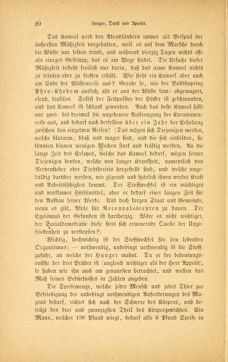 £a§ Jhmeet mtrb bett ?lbeublänbern immer a(y S3eifpiel ber äußerften 3Jtä§ig?ett borgeljalten, weil e§ auf bem SDkrfcfje burd) bie SBufte nur feiten trinfe, uub wäfyrenb tüersig Sagen nichts effe aU einiges ©eftrüpp, ba§ e3 am 2Bege finbet. 35ie Urfadje biefer Itfäßigfeit bcftefyt freitid) nnv barm, bafj ba§ arme tameel uid)t<§ 51t trtnfen ober 51t freffen erhält. SBSte' fielet ein tameel aber and) am (Snbe ber iüJüfteurcife au§? ©erabe fo, wie ber üßubbfyaprinj ^ßf)ra = $I)obom auSfal), al§ er au§ ber äBüfte laut: abgemagert, elenb, IraftloS. ©elbft ber g-ettpolfter ber ^ötfer ift gefdjwunben, nnb ba§ f ameet ift fdjtau? geworben. %u&) ba§ befte $ameel I)ält nur gtt>et= U§ breimal bie ungeheuere ?(nftrengttng ber $arawanen= reife <xu§, nnb bebarf narf) berfelben über ein ^al)r ber ©rfyolung 5Wifdjen ben einzelnen Steifen! (®a§ mögen fid) diejenigen inerten, welche blutarm, blaß nnb mager finb, nnb bie fid) einbilben, fie tonnten binnen wenigen Sßodjen ftart nnb fräftig werben. %xi bie fange ßeit be§ @rfa£e§, iüelctje ta§ tameel bebarf, mögen ferner diejenigen beulen, wetd)e üon langer Jh'aulfyeit, nameutlid) bon ^erbenfteber ober £ip()tl)eriti§ fyergeftetlt finb, nnb meiere nnge= bulbig baritber werben, wie jögernb unb fpärlidi iljnen wieber traft nnb 3(rbeitöfcU)igfeit fommt. 2)er <2toffmed)fel ift ein miiditiges unb mirffameS §ülf§mittel, aber er bebarf einer laugen 3e^ für ben Aufbau feiner SBerle. Unb bod) fargen (Staat uub ©emeiubc, wenn e§ gilt, $tfple für 9teconbaIe-§centen p bauen. Der GügötSmuS ber ©efunben ift Ijartfyergig. 2Bare e§ uidjt uüd)tiger, ber ©ocialbeinofratie biefe ftet§ fid) erueuernbe Duelle ber Uuju= friebenf)eit 51t oerftopfen?) 2£id)tig, t)odjwid)tig ift ber 3toffwed)fel für ben lebenbeu Organismus*; — not()Wenbig, unbebingt uot{)nuuibig ift bie <Stoff= (mful)r, an weldje ber junger mal)nt. 5)a er ber bebeutung§= oollfte ber bret SBrüber ift (ungleid) wichtiger als ber Jperr Appetit), fo fyaben nur il)n aud) am genauefteu betrachtet, unb wollen ba§ 9JiaJ3 feines 53ebürfniffeS in ßaljlen angeben. 3)te ©peifemenge, welche jeber 9ttenfd) unb [ebe§ Zl)ier jur SBefriebigung ber unbebingt notfyweubigcu ^luforbcrungeu be§ 93la= genä bebarf, richtet fid) nad) ber <Sd)Wcre beS Körpers, unb 6e= trägt ben bret uub ^oan(vgften Tl)eit beS $örpergeuüd)teS. (Sin 9Jcanu, Wetdjer 138 ^fuub wiegt, bebarf alfo 6 Sßfunb 2peifc in