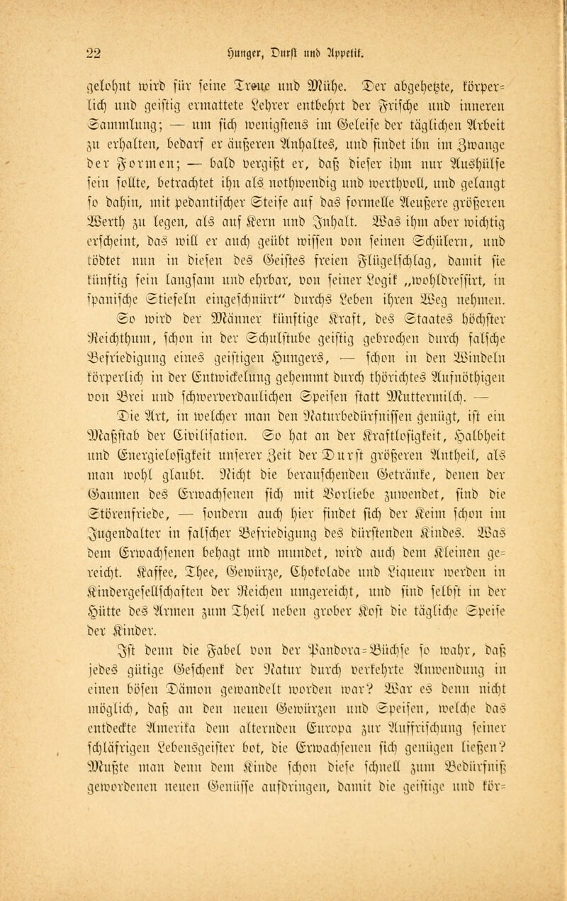 gelohnt toirb für feine Zxmz unb äftüfye. £>er abgetjet^te, förper= lief) unb geiftig ermattete Sekret entbehrt bei- griffe unb inneren Sammlung; — um fid) toentgftenS im (Meife ber tag(idjen Arbeit 51t erhalten, bebarf er äußeren SlnljallteS, unb finbet i(m im Btoauge ber formen; — balb »ergibt er, baß biefer itnn nur 9tu3fyülfe fein füllte, betrachtet ifyn al§, notfytoenbig unb lüevtljfolt, unb gelangt fo bal)in, mit pebantifdjer ©tetfe auf ba§ formelle 9leußere größeren 2Bertf) 511 legen, aU auf $ern unb $nf)alt. 2Ba§ irmt aber imtfjtig erfd)eint, ba3 roitt er and) geübt nüffen oon feinen ©djülera, unb tobtet nun in biefen be§ ®eifte§ freien g-(ügelfd)lag, bamit fie fiinftig fein langfam unb ehrbar, Oon feiner Sogt! „lüof/lbrefftrt, in ipanifdje Stiefeln eingefd)nürt burd)3 Seben tljren 2Beg nehmen. ©0 wirb ber Männer fünftige $raft, be3 ©taate?S börfjfter ^eid)tt}itm, fdjon in ber <2d)itlftube geiftig gebrochen burd) falfdje 33efrtebigung eine'S getfttgen ipungerä, ■— fdjon in ben Söinbeln förperlid) in ber ©ntluidelung gehemmt burd) tt)örid)te3 ?tufnötf)igeu üon Sßret unb fd)ioeit>erbauIid)en ©peifen ftatt sDcuttermild). — 2)ie %xt, in toetdjer mau ben 9caturbebürfniffen genügt, ift ein s)Jca§ftab ber ßiuilifation. ©0 l)at an ber $raftlofigreit, §a(6t)eit unb (Energie lofigfeit unferer ßeit ber£)urft größeren 9(ntt)eil, al§ mau loofyl glaubt. 9?id)t bie beraufdjenben ©etränle, beuen ber (Räumen be<3 ©vroatrjfenen fid) mit Vorliebe jutoenbet, ftnb bie ©törenfriebe, — fonbern and) l)ier finbet fid) ber Äeim fd)on im ^ugenbalter in falfdjer SBefriebigung be§ bürftenben $inbe§. S33a§ bem (Srioad)fenen besagt unb munbet, loirb aud) beut kleinen ge= reid)t. Kaffee, Sfyee, @elüür§e, ©fyofolabe unb i'iqueur loerbcu in .finbergefellfd)aften ber 9tcid)en umgereid)t, unb ftnb felbft in ber §ütte be3 Firmen jum Xfyeil neben grober $oft bie tägliche 3peife ber Araber. $ft benn bie %abd bort ber ^anbora=SBüd)fe fo ioat)r, baß jebeS gütige ©efdjenf ber Statur burd) oerfefyrte Stntoenbtmg in einen böfen 3)ämon getoanbelt loorben loavV iinir e§ benn uid)t möglid), baß an ben neuen ©etoürjen unb ©peifen, ioeld)e baä entbedte Sfonerifa bem alternbeu (Suropa jut Vluffrifdutng feiner fd)läfrigen 8eben3geifier bot, bie (Srtoadifcucn fid) genügen ließen ? s)Jcußte man benn bem $iube fdjon biefe fd)ueü ,ytm Söebürfniß geworbenen neuen ©enüffe aufbringen, bamit bie geiftige unb för=