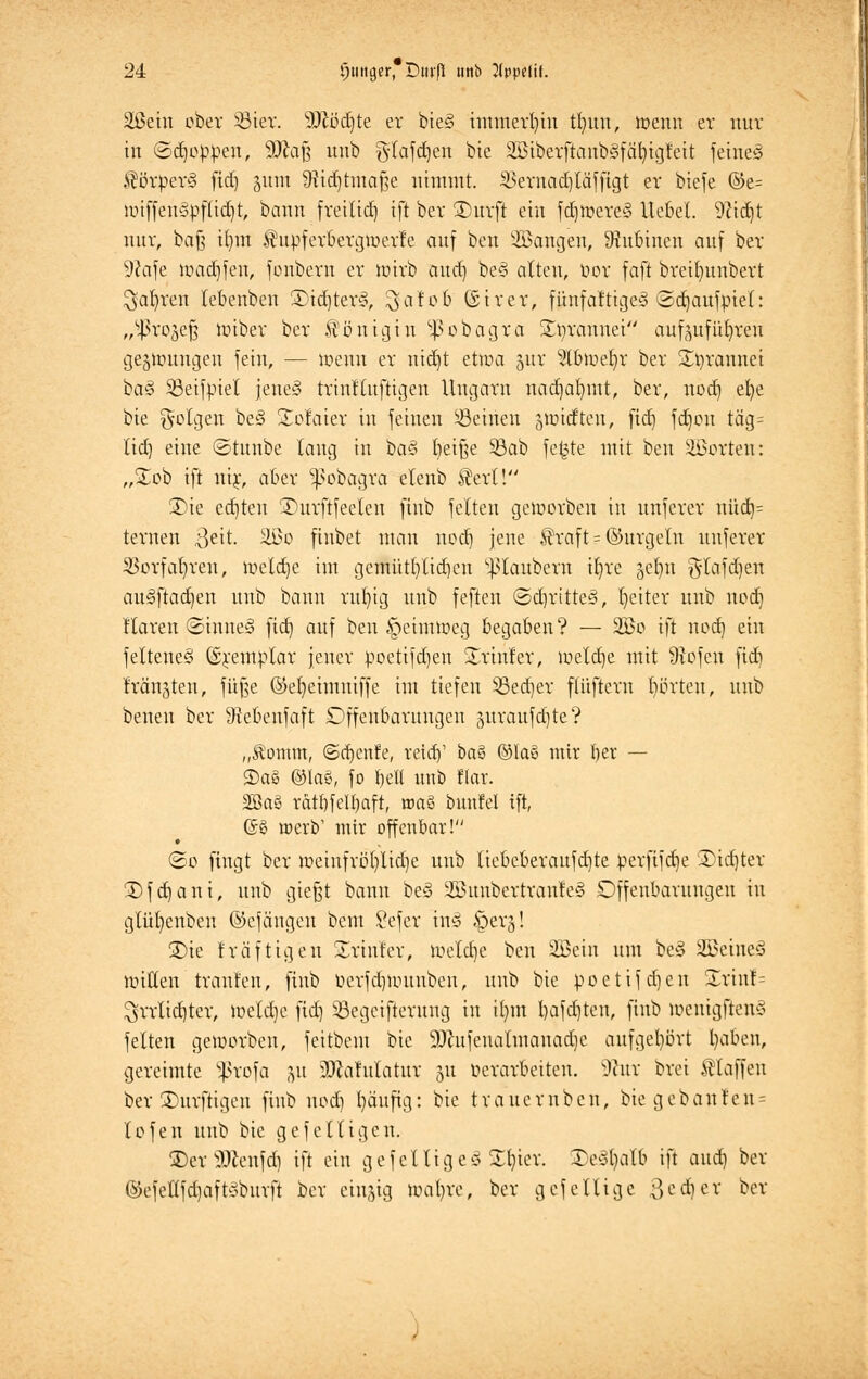 äßetn ober 33ier. äftödjte er bieg immerhin trmu, wenn er nur in ©d)oppcn, äftaß uub gtafdjen bie SöibetftanbSfö^tgfeit feine§ $örper<§ fid) 31011 ifttdjtma§e nimmt. SSemadjläfftgt er biefe ©e= »vtffeu3pflid)t, bann freitid) ift ber £)urft ein fdjftcreS Hebet. 9?id)t nur, baf$ ifym $upferbergmerfe auf ben 2ßangen, Dhtbinen auf ber •ftafe n>ad)fen, fonbern er wirb and] be§ alten, öor faft breilntubert $al)ren tebenben £)idjter§, ^at'ob (Sir er, fiinfaftigeS 3d)aufpiel: „^ro^ef; miber ber Königin ^obagra £prannei aufzuführen geghmngen fein, — wenn er nid)t etwa 5itr 2ü>tt>elj)r ber £t)rannei ba§ 33eifpiel jenes trinfluftigen Ungarn nadjalnnt, ber, nod) el)e bie folgen be§ Xotaivc in feinen Seinen jinidten, fid) fd)on täg= lid) eine ©tunbc lang in ba§ fyeifte 33ab fe£te mit ben Porten: „£ob ift inj-, aber ^obagra elenb $erl! 3)ie ed]teu ©urftfeelen finb feiten geworben in unfcrer nüd)= ternen 3eit. äöo firtbet man nod) jene $raf t = ©itrgeln unferer SSorfafyren, meldje im gemüt()tid)en ^laitbcrn tljre ^e^u $lafd)en au3ftad)en uub bann rttfyig uub feften ©d)rttte§, Reiter unb nod] Haren ©iniieg fid) auf ben ^eiiuweg begaben? — 2Bo ift nod) ein felteneS ©j-emplar jener poetifdjen 3/rinfer, weldje mit 9tofen fid) Mußten, fuße ©efyeimuiffe im tiefen 53ed)er flüftcrn Iiörteu, unb benen ber 9tebenfaft Offenbarungen juraufdjte? „Äomm, ©d)enfe, reiay ba$ ©las mir fyer — 3)a8 ©lag, fo bell uub f(ar. 2ßaS rdtbfeltjaft, roaä bunfel ift, (56 raerb' mir offenbar! @o fingt ber weiufrb1)lid)e unb Iiebeberaufd)te perfifd)e Dieter ü)fd)ani, unb giefet bann beö 2ßuubertranle§ Offenbarungen in glütjenbeu ©cfäugen beut £efer mS %>ev0l 2)ie fräftigen Printer, Welche ben Sßeiu um be§ SBeineS willen trauten, finb t>erfd)wunbeu, uub bie poctifd)cn S£rmf= $rrlid)ter, wetd)e fid] Segeifterung in ü)m bafdjten, finb wcnigftenci feiten geworben, feitbem bie 9)htfeualmanad)c aufgehört tyaben, gereimte ^rofa %u 2)cafulatur 51t verarbeiten. vJiur brei klaffen ber dürftigen finb nod) l)äufig: bie trauern ben, bie gebauten^ lofen unb bie gefelligen. 3)er2ftenfd) ift ein gefelttgcS Zfytx. £e§t)alb ift and] ber @efettfd)afföburft ber einzig wafyre, ber gefellige 3cd)er ber