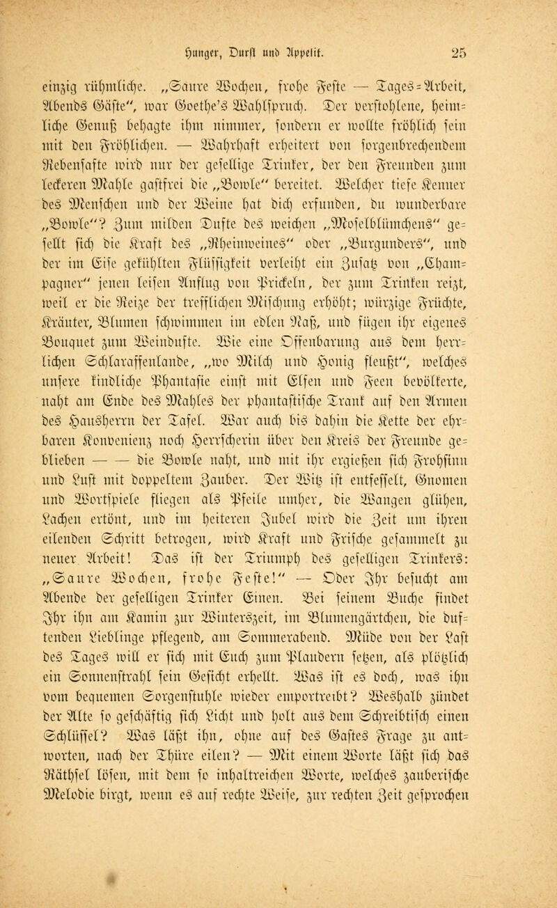 emjig rü^tttttd^e. „©auvc SBodjen, fvofye ^efte — 5£age§= Arbeit, 2tbenb3 ©äfte, toar ©eett)e'3 2Bal)lfpvud). 3)ev bevftofylene, fyeim= lidje ©enuß besagte ibm nimmer, feubevn er toottte fvöt)tid) fein mit ben gvbfylidjen. — Üßafyvfyaft erweitert bon fovgcubved)cnbem 9tcbeufafte toirb mir bev gefettige Sviutcv, ber ben gveunben 511m Tedevcn 9^a(}(e gaftfvci bie „üöotole bereitet. 2Beld)ev tiefe Kenner beö 9}£cufd)eu nnb bev 2öeine t)at bid) evfuubeu, bu muubcvbave „93oiüte? 8mn milben £)ufte be§ loeidjen ,,9Jlofelblihnd)eu<3 ge= feilt fid) bie ftvaft bc<3 „9ft)eimueiue3 ober „s-öuvgunbev§, nnb bev im ©ife gefüllten gtüffigfett befleißt ein 3itfat,3 bon „(Eb,am= pagnev jenen teifen anfing bon tyxifidn, bev pnt Svinfen veijt, iueil ev bie ^Ret^e bev tvefflidjen 3Jlifd)mtg evl)ü()t; nntvjige 2a'üd)te, Kräuter, SBIumen fdjttnittttten im ebleu 9?af3, unb fügen il)r eigeneg iöoitquet 311m iBeiubufte. 2Bie eine Offenbarung au€ bem ljerr= lidjen £d)Iavaffenlaube, „mo Wiid) nnb §onig fleußt, tueld)e3 nnfeve fiublidje ^fyantafie einft mit (Slfen unb ftecu bebölf'evte, ual)t am (Snbe bc§ 9)cal)(e3 bev pfyantaftifdje üvaut auf ben Straten be§ §au§l)evvn bev Safel. 2£av aud) bi§ bafyin bie ilette bev el)r= boten J?oubenieu3 nod) §evvfd)evin übev ben $vei3 bev ^veunbe ge= blieben bie Söoir/le nafyt, unb mit if)v evgießen fid] g-vofyfinn unb ?uft mit boppeltem ßaubev. ©ev s-2Bit3 ift eutfeffelt, ©nomen unb ili>ovtfpiete fliegen al§ Pfeile umfyev, bie 3Bangen glühen, Sad)en ertönt, unb im l)eiteven $ubel unvb bie 3ett um il)ven eilenben ©djvitt betvogen, iüirb $vaft unb $vifd)e gefammelt git neuev 5tvbeit! 3)a§ ift bev Sriumpb be§ gefeiligen 5£rinler§: „©auve 2öod)en, fvofye gefte! — Ober $$r befugt am 9tbenbe bev gefettigen Printer ©inen. Sei feinem 33ud)e finbet $b,v ifm am Äamiu juv SBtutev^^cit, im 33(umeugävtd)en, bie buf= tenben Lieblinge pflegenb, am ©ommevabenb. 9)Jübe bon bev i'aft be§ £age§ untf ev fid) mit ©ud) 311m s}5laubevn fetten, aU plö^lid) ein ©onnenftvat)l fein @efid)t cvfyeltt. üöa§ ift e3 bodj, ma§ tfyn bont bequemen Sovgenftufyle miebcv emportreibt? SBcSljalb jünbet ber ^Ite fo gefd)äfttg fid) 8id)t unb fyolt au§ bem ©djveibtifd) einen (3d)lüffet? 2Ba3 läßt if)n, ofyne auf be3 @afte§ *yvage 51t ant= »orten, nad) bev £b,üve eilen? — Wü einem äßovte läßt fid) ba§ 9iätl)fel löfen, mit bem fo int)altveidieu 2ßovte, weld)e§ 3aubevifd)e SDMobie birgt, wenn e§ auf ved)te 2Beife, juv vedjten 3^it gefpvod)eu