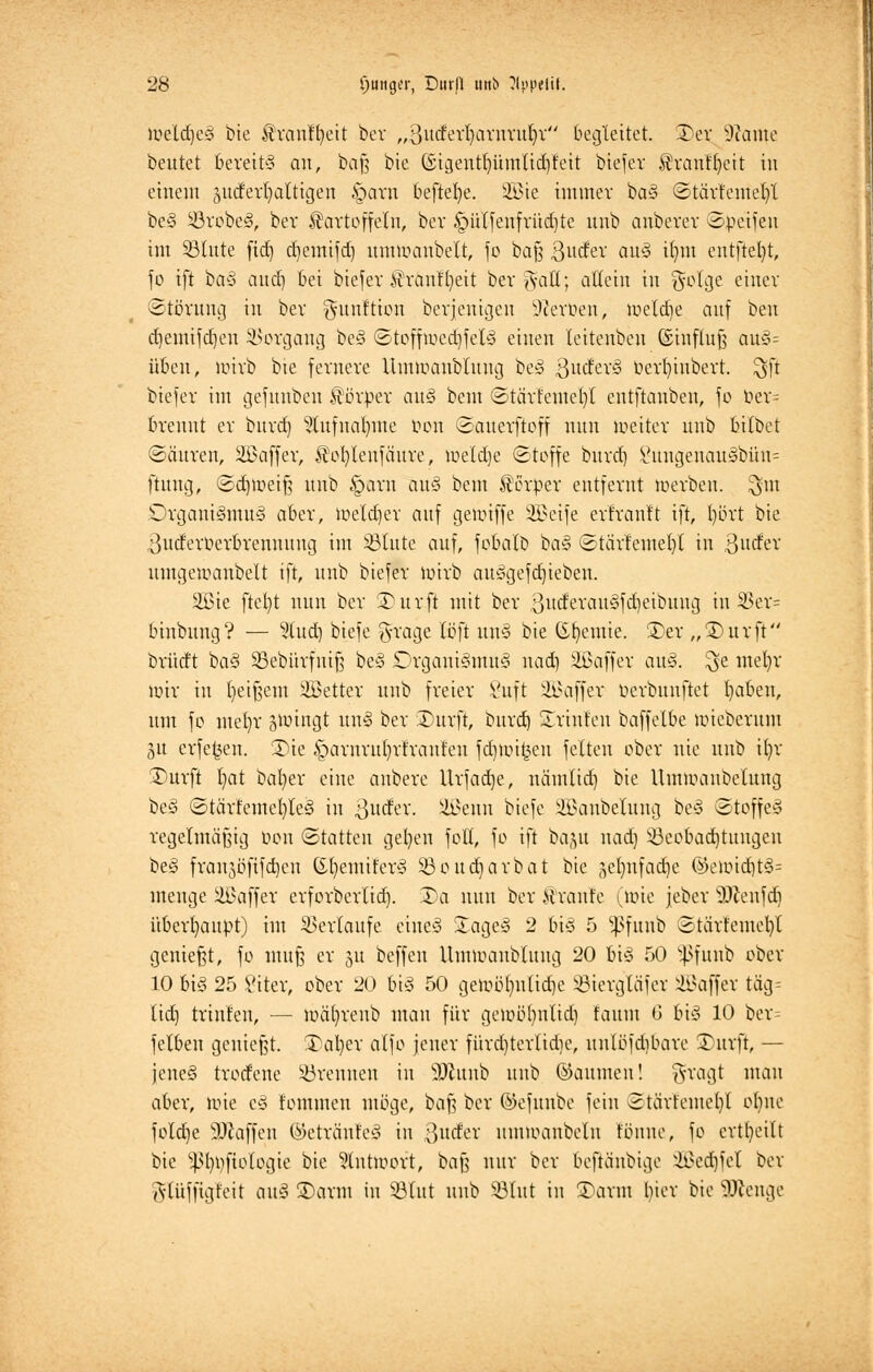 ioelc^e§ bie Kranffyeit ber „ßutfetfjarnruljr begleitet. Ter ^ame beutet bereits an, baß bie (SigeutlnunlidH'eit biefer Kranffyeit in einem gucferljalttgen §arn beftefye. 2£ie immer ba§ ©tärteutefyt beS ©robeS, ber Kartoffeln, ber §ülfenfrüd)te unb anberer ©peifen int ©litte ftd) djemifd) untuAtnbelt, fc baß ftnävc ax& iimt entfielt, fo ift baS aud) bei biefer Krautfyeit ber %aü; allein in $otge einer Störung in ber gunftion berjenigen Heroen, metdje auf beu djemtfdjen Vorgang beS <Stoffuied)felS einen leitenbeu (Einfluß auS= üben, tm'rb bie fernere Untmaubtung betS ßuderS üerfyiubert. $ft biefer im gefunbeu Körper auS beut ©tärfemefyl eutftanbeu, fo ber= brennt er burd) 2tufnar)ttte öon Sauerftoff nun metter unb bilbet ©äuren, ilBaffer, Kofytenfäure, meld)e ©toffe burd) 8ungenau3bün= ftuug, Sdjmeif? unb §arn au§ bem Körper entfernt merben. $m Organismus aber, meld)er auf geimffe Sßetfe erfrantt ift, t)ört bie ^utferüerbrenuung im ©tute auf, fobatb baS ©tä'rt'emefyl in 3tttfer umgemanbelt ift, unb biefer mirb auSgefd)ieben. äßie ftet)t nun ber ÜDurft mit ber 3itd'erattSfd)eibung in 35ev= binbung? — 2lud) biefe g-ragc Icft wtS bie (Sttemie. 2)er „£)urft brütft baS ©ebürfuiß beS Organismus nad) äßaffer auS. ^e mefyr nur in fyeißem fetter unb freier 8uft Gaffer ücrbunftet I)abeu, um fo melrr jiningt unS ber Surft, burd) STrinfen baffetbe micberum gu erfe^ett. üüe §arnrnf)rt'rauteu fd)U.ü£en feiten ober nie unb ifyr 3)urft l)at bafyer eine anbere Urfad)e, nämlid) bie Ummanbcluug beS ©tärfemel)leS in 3l^ev- äßenn biefe ^anbeluug beS Stoffes regelmäßig t>on (Statten gefeit foll, fo ift ba(ut nad) ©eobad)tungen beS franjöfifd)cu Gfyenüt'erS ©oudjarbat bie gelmfadje ®etoidjt§= menge ilBaffer erforberlid). 3)a nun ber Kraute (wie jeber äftenfdj überhaupt) im Verlaufe eiueS £ageS 2 bis 5 ^fitub ©tärtemefyl genießt, fo muß er §u beffeu llunoanbluitg 20 bis 50 Sßfunb cber 10 bis 25 £iter, ober 20 bis 50 ge>r>ü()ulid)e ©iergläfer Gaffer täg- lid) trinten, — mäfyreub man für gemöfyntid) fauut C bis 10 ber^ felben genießt. 3\il)er alfo jener fürd)terlidie, uulbfdibare Turft, — jeneS trorfene ©renneu in äftunb unb ©aumen! ^ragt mau aber, mie cS fommett möge, baf? ber ©efunbe fein Stärfemcfyl ohne folcfrje 9)taffcn (Getrautes in ßutfer umioaubetn tonne, fo erteilt bie ^t)t)fiologie bie ?tntmort, baß nur ber beftäubige ii>ed)fet ber Adüffigfeit auS 3)arm in ©tut unb ©tut in ©arat hier bie beenge