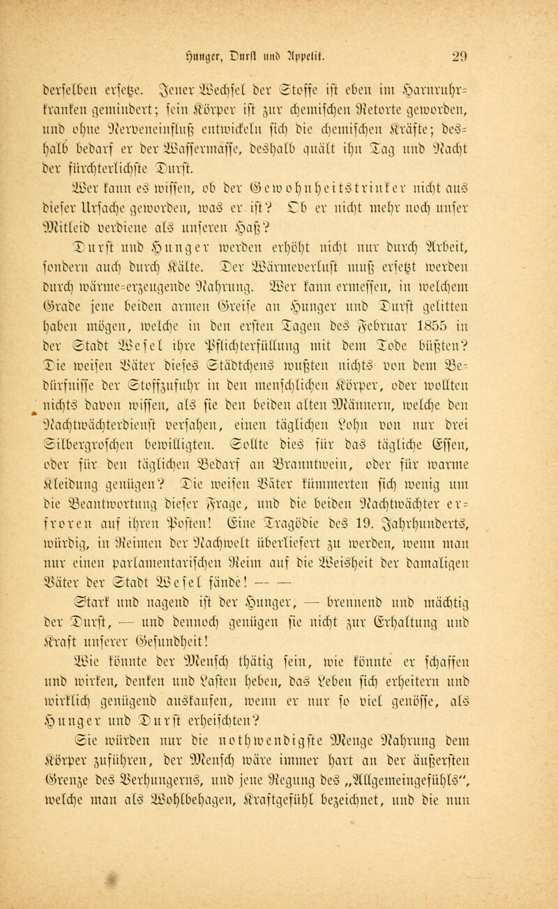 berfelbeu erfefce, $ener SBedjfel ber ©toffe ift eben im .'oarnviü)v= trauten gemiubert; fein Körper ift ,ytr d)cmifd)cn ÜJetorte geworben, imb ofyuc Jievbeueinflnf; eutwid'elu fid) bie djemtfdjen Gräfte; be3= fycXb bebarf er ber SBaffermaffe, beäljatö quält ifyu Sag uub s.)Jad)t bor fürd)terlidifte Surft. !©er fann e§ imffett, ob bcv ©ewofyufyeitätriut'er nidjt au§ biefer Urfadje geworben, >ua§ ev ift? Tb er ntdjt uic()v uod) unfer ÜSKitletb berbiene al§ uufevcu Jpaß? Surft uub junger toerben erfyöfyt uid)t nur burd] Arbeit, fonberu aud) buvd] $älte. £)er üB&ärateüertufl muß erfefct werben burd) wärme-er^eugeube Waldung. 2ßer t'ann evmeffeu, in toetdjem ©rabe jene beibeu armen ©reife an jünger uub Tuvft gelitten fyabeu mögen, weldie in beu evfteu Sagen be§ Februar 1855 in bcv Stobt SQBefet il)ve sJ>flid)terfülluug mit beut STobe büßten? Tic weifen SSätet btefeä Stäbtd)en3 mußten nid)t-S Don beut 33e= büvfniffe ber ©toffoufufyr in beu menfd)lid;en Körper, ober ttwttten nid)t'S babon wiffeu, als fie beu beibeu alten 9)Jäunem, weldje beu Otodjtmädjterbienft perfal)cu, einen täglidjen Volnt Don nur bvei ©ilbergrofdjett bewilligten. Sollte bieS für baö tägliche (Sffeu, ober für beu täglidjen Bebarf an Branntwein, ober für warme Mleibung genügen? Sie weifen Bciter fümntertcn fid) wenig um bie Beantwortung biefer Aragc, uub bie beibeu 9tod)twäd)ter er= froren auf it)vcn Soften! ©ine Sragbbie be§ 19. $al)rf)imbert3, wüvbig, in Meinten ber 9tod)We(t überliefert ju werben, wenn man nur einen parlamentarifdjen 9teim auf bie ÜB3ei3f)ett ber bamaligen Bäter ber ©tobt SBe fei fänbe! Start uub uagenb ift ber junger, — breuuenb uub mäd)tig ber Surft, — uub beunod) genügen fte uid)t §ur (Spaltung uub .fraft unferer ©eftmbfyeit! ü£ie tonnte ber Wenfd) tf)ätig fein, wie tonnte er fdjaffen unb wtrt'en, beuten uub Saften lieben, t>a§ \!ebe\\ fid) erweitern uub wirftid) gcuügeub auslaufen, wenn er nur fo biet genöffe, alz junger unb S)ttrft ert)eifd)ten? (Sie würben nur bie notfjwenbtgfte Strenge sJtol)rung bem ttörper äufüljren, ber s3)cenfd) wäre immer ()art an ber äitßerfteu ©renje be§ BerfyungernS, uub jene Regung be§ „^tllgemehtgefüljtS'', weldje man aU ^of)lbel)ageu, tfraftgefüfyl bejeidntet, unb bie nun
