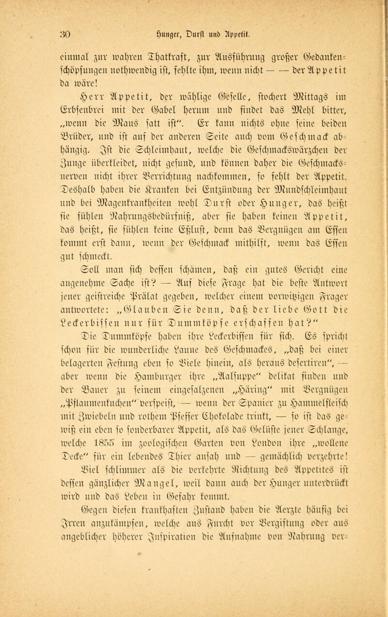 80 $«tt0ft', Citr|H mtb ?(ppefif. einmal §ur toafyren S^atfraft, girr ?lu3füfyrung großer ©ebanfen= fdjüpfungen notljtüenbtg ift, fehlte ifnn, mennnid)t ber Appetit ba märe! §err Appetit, bev loälvlige ©efetle, ftodjert SfttttagS im (Srbfenbrei mit ber ©abel fyerum unb finbet ba§ 9JM)l bitter, „menn bie SJlauS fatt ift. (Sr fann nid)t3 ofyne feine beiben ©rüber, nnb ift auf ber anbeten Seite aud) üom ©efdjmaa* ab- gängig, $ft bie ©crjteimfyaut, meldte bie ©efdjmadSmch^djeu ber 3nnge überfleibet, nid)t gefunb, unb fönnen bafyer bie ©efd)inatfvi= nerben ntd)t ifyrer Verrichtung nadjfommen, fo fefylt ber Appetit. SDeS^alb fyaben bie Iranfen bei ©ntgünbung ber 9Jiunbfd)Ieiml)aut unb bei 9)cagentranff)eiten »oofyl ÜDurft ober junger, ba§ fyetfjt fie füllen 9?ab/rung'3bebürfniJ3, aber fie fyaben feineu Appetit, ba§ Jjetjjt, fie füllen feine ßßtuft, beim ba§ Vergnügen am (äffen fommt erft bann, menn ber ©efdjmacf mitfyilft, menn ba§ offen gut jdnnedr. ©oÜ man fid) beffen fdjämen, ba§ ein gute§ ©erid)t eine angenehme ©ad)e ift? — 2luf biefe ^-rage fyat bie befte 9tntmort jener geiftreicfje Prälat gegeben, )oetd)er einem Oormiyigeu Präger antwortete: „©tauben ©ie beim, baß ber liebe ©ott bie Secferbiffen nur für 3)umiuföpfe erfefjaffen fyat? 3)ie ^nmmfbpfe fyabeu ibre £ccferbtffen für fid). ©3 fpridit fd)on fi'tr bie uutnberlid)e Vauue bc§ ©efd)made<3, „baß bei einer belagerten Jeftung eben fo Viele fytuein, al§ f)erau<§ befertireu, - aber menn bie Hamburger it)re „^lalfuppe belifat finben unb ber V>aucr 51t feinem eingefallenen „§äring mit Vergnügen ,/4>flauiucufud)en oerfpeift, — loeun ber ©panier ju §amme(f(eifd) mit ßmiebeln unb retf)em Pfeffer ©fyoMabe trinft, — fo ift ia§ ge= rotfj ein eben fo fonberbarer Appetit, als ha§ ©elüfte jener Solange, loetdie 1855 im joologifdjen ©arten tum Sonbon il)re „loodene rede für ein tebenbe§ £()ter anfal) unb — gemäd)lid) Oer(^ebrte! Viel fd)tiinmer al§ bie oerfebrte >)itd]tuug be§ StppettteS tu beffen gänälid)er ^langet, meil bann aud) ber junger unterbrüd't mirb unb ba§ Scbeu in ©cfal)v fommt. ©egen btefen frauf()aften ^uftaub fyaben bie Stetgte bäufig bei $rren anjulämpfen, mctdje au§ Auirdit bor Vergiftung ober ouä angebfid)er t)öt)crer ^ufpiratiou bie Stufnafyttte tum s3iabruug Der
