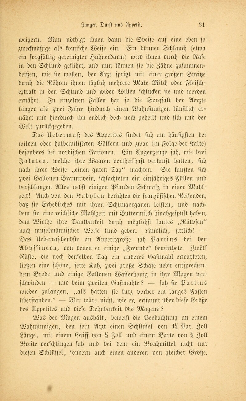 »iittger, Dürft mtb }lppelit. ;>1 toetgern. $)la\\ nötigt ifynen bann bie ©peife auf eine eben fo jtoecrmäjjige aU fomifdje äßctfc ein. (Sin bünner ©cfjtattd) (ehoa ein Jorgfättig gereinigter §üfynerbarat) wirb it)nen bitrd) bte 9?afe in ben ©djlunb geführt, unb nun tonnen fxe bie ßä^ne jufamnten= beißen, wie fie motten, bev ^lv§t fprifct mit einer großen ©prige burd) bie Sjögren ifyttcu täglidj niedrere Wale Wild) ober ?fleifdj= ertraft in ben ©djlunb unb miber bitten fd/litcfen fie unb merben ernährt. $n eiujetnen Ratten t>at fo bie Sorgfalt bev ?(erjte länger al§ &toei $at)re fyinburd) einen Sffialjnfinnigen tihtftltd) er= näljvt unb bierburd) ilni enblid) bod) nod) geseilt unb fid) unb bev SÖJelt prütfgege&en. 35a§ lieber in aft be3 2tppetite>3 finbet fid) am fyäuftgfien bei mtlben ober ftalbcibilifirten koffern unb gtoar (tu golge ber Halte) befonberö bei norbifd)cn Nationen. Gin ^tugenjeuge fal), mie bvei $a tuten, meld]e il)ve iffiaaven öortfjeiHjaft üerfauft Ratten, ftdi nad) it)vev 3ßeife „einen guten Sag madjten. Sie tauften ftdi jtoei ©attouen SBvanutmcin, fd)(ad)teten ein eiujä()rige§ füllen unb öevf drangen ?(tte§ nebft einigen ^fuuben ©d)tttal§ in einer 9ttat)l= ^eit! %ud) üou ben StabPlett bevidjten bie fvanjüfifdjen Steifenben, bafs fie Gvt)eblid)e3 mit tfyveu 2 dringe vganeu leiften, unb nadj= bem fie eine veidVlidje SJcafyljeit mit 23uttevmild) binabgefpült fabelt, bem SBirtlje tl)ve £aitfbavfeit bind] utöglidjft lautet „9Ü'tlpfen nad) mufelmäitnifd)er SÖeifc tttub geben. Väitblid), ftttlid)! — ®a§ llcberrafdjenbfte an ^Ippetitgröße fat) $ßarttu§ bei ben 9tbt)ffineru, von beneu er einige „g-rettnbe bemirtt)ete. ßtoölf (Säfte, bie uoeb, beiifelbeii S£ag ein anberey @aftmat)l erwarteten, ließen eine fd;öue, fette Hui), 5>uei grofje 8d)afe nebft entfpred)en= bem 33robe unb einige ©atloiten 2Baffcrl)onig in it)re 9Jlageu öer^ fdimiuben — unb beim feiten ©afhna()te? — fal) fie SßarttuS mieber julangen, „aU Ratten fie fürs öorljer ein langes haften überftaiiben. — &>ev mäve uid)t, mie er, evftaunt über biefe öröße be3 5lppetite§ unb biefe 2)el)itbarfeit be§ 9ftagen3? Wa§ bev 9Jcageu austritt, bemeift bie 53eobad)tung an einem 3i>at)itftuntgeu, ben fein s2trjt einen ©djlüffel öon 4-X *ßar. 3oß Sänge, mit einem ©riff öon % QoU unb einem 33arte öon % ßoü breite öerfd)(ingen fat) unb bei bem ein 53red)tnittel nid)t nur triefen ©cblüffel, fouberu and; einen altbereit öon gteid)er ©röjje,
