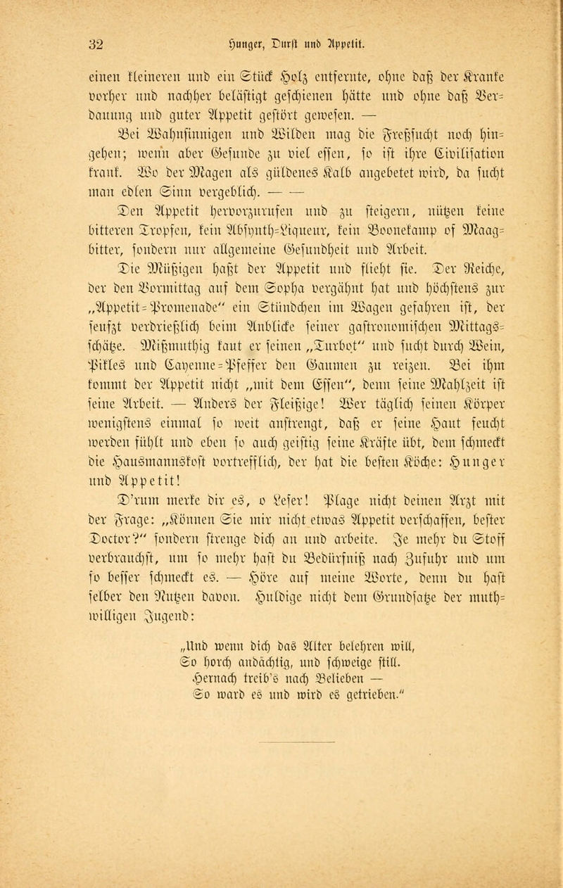 einen Heineren unb ein ©tücf §oI§ entfernte, ofyne baß ber tränte üorfyer nnb nadjfyer beläftigt gefd)ienen tjä'tte unb otme bafä Sßtx= bauung unb guter Appetit geftört geroefen. — 93ei 2Baf)nfinnigen unb SBilben mag bie greßfucfyt nod) fyin= gefeit; wenn aber ©efunbe 51t inet e([en, fo ift ifyre ßioilifation traut. 5fi>o ber sDcagen al§ gülbene§ 3Mb angebetet wirb, ba fudjt man ebten ©hin üergebltd). ©en Appetit b^c^wnfen nnb 51t fteigern, niifcen feine bitteren tropfen, lein ?lbft)ntl)=i-iqueur, fein SBoonefamp of 9ftaag= bitter, fonbern nur aftgemeine ©efunbfyeit unb Arbeit. 3)ie Mjjtgen Ijafet ber Appetit unb fliegt fie. S)cr Oteidje, ber ben Vormittag auf bem ©opfya öergctfyrit f)at unb fyöcfjftens» girr „Appetit = ^romenabe'' ein ©tünbdjen im äßagen gefahren ift, ber feufjt tierbrieftfid) beim 3tnblicfe feiner gaftronomifcfjen sDcittag3= fdjäfce. 9Jfi§mut()ig taut er feinen „Würbet nnb fud)t burd) äßeiu, sJ>ifle3 unb (Sapenne = Pfeffer ben ©aumeu 31t reiben. Söet ifym fommt ber Appetit rttdjt „mit bem ©ffen, benu feine 9JM)tjeit ift feine Arbeit. — 5lnber<§ ber g-teißige! 2Ber tägtidj feinen Körper wenigftenö einmal fo Weit anftrengt, baß er feine §aut feuef)t werben fiifytt unb eben fo audj geiftig feine Gräfte übt, bem fd)inerft bie §cm3mcttm§foft oortrefftid), ber fyat bie beften $öd)e: junger unb Appetit! 3)'rum merfe bir e<3, 0 £efer! ^tage nierjt beinen jütrgt mit ber grage: „tonnen ©ie mir rttcf)t etwa3 Appetit oerfd)affen, befter £>octor? fonbern ftrenge bidj an unb arbeite, ^e mefyr bu ©toff üerbraudjft, um fo mefyr t>aft bu Söebürfnif? nad] ßufufyc unb um fo beffer fdjmedt e3. — §öre auf meine Slöorte, benn bu f>aft fetber ben Sftu^en baoou. §ulbige nict)t bem ©runbfa^e ber mutl)= willigen ^ugenb: „Unb wenn bid) i>a& Stlter belehren null, @o bord) anbäd)tig, unb fdjroeige ftilt. ^>ernacf) treibt nad) 33elieben — @o warb e§ unb wirb eö getrieben.