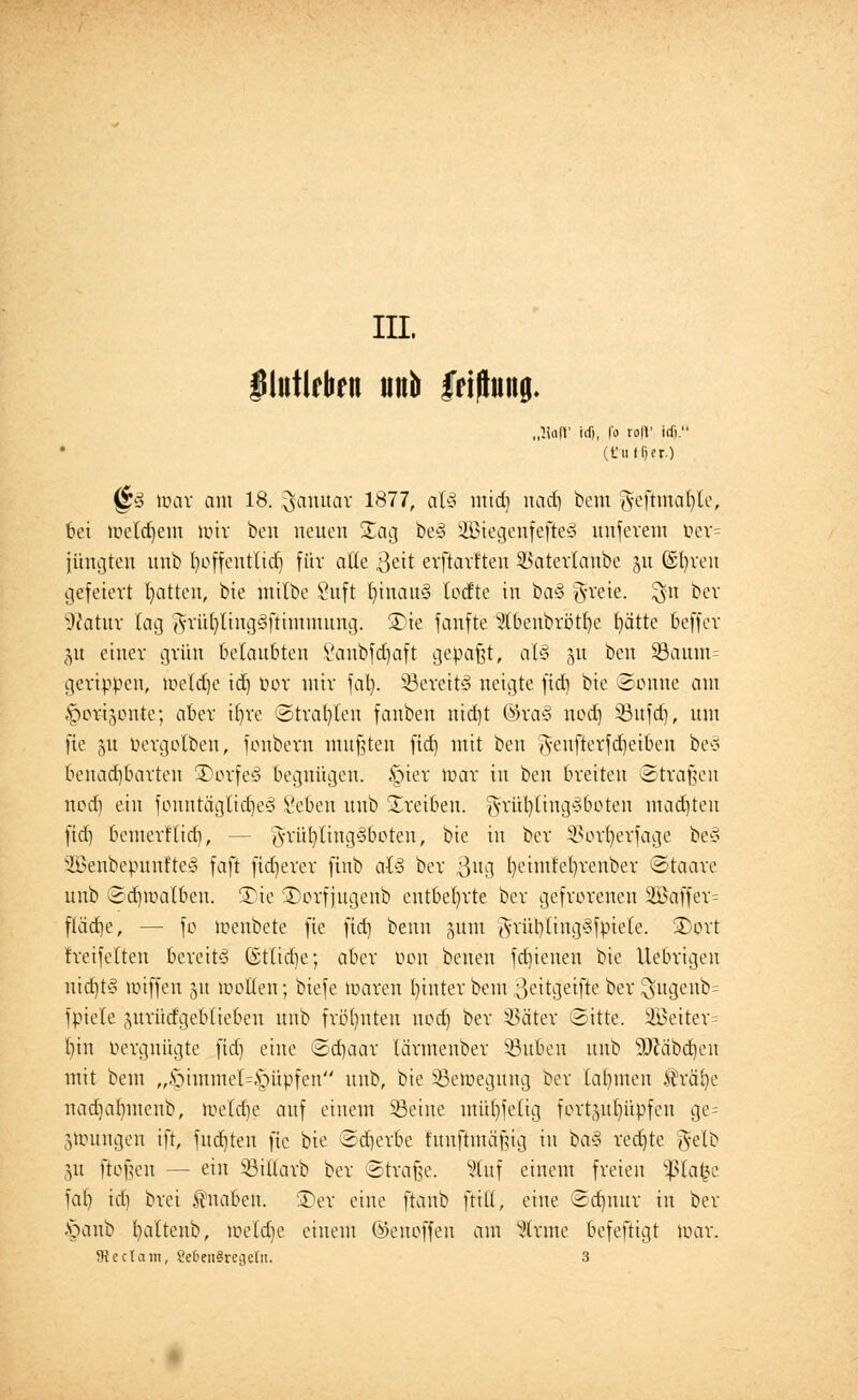 III, IHutlfbfit un& friflung. „l\aft' icfi, |'o ro|V idj. (tiitTjer) (&3 toar am 18. Januar 1877, al§ mid) uadj bem geftmafyte, bei meld)em mir bcn neuen Xag be§ 2Biegenfefle§ uuferem öer= jungten uub fyoffent'tid) für äße 3ett erftartten SSatevtanbe 51t ©fyren gefeiert Ratten, bie mtlbe 8uft fyinauS lodte in ba3 g-reie. ^n ber Statur lag gnitl)ling3ftimmung. 5Dte fanfte 5tbenbrötr/e f)ätte 6effev 51t einer grün belaubten Vanbfdjaft gepaßt, at§ 51t ben S3aum= gcrippeu, belebe icfj u>or mir fal). 23ereit§> neigte fid) bie ©onne am Imri.ynite; aber t^re ©trauten fanben ntdjt ©ra§ nod) 53ttfd), um fie 51t üergolbeu, fonbern mußten fid) mit ben Jenfterfcfjeiben be§ benachbarten 3)orfe§ begnügen. §ier mar in ben breiten Straßen ncd) ein jountäglid)e<8 £eben uub treiben. jyrül)(ing3boten madjteu fid) bemert'tidi, - grttfyling§6oten, bie in ber $ort)erfage be3 SBenbepunfteä faft fixerer finb afö ber $ug t)eimfel)renber ©taare unb Sdjmalbeu. -Die 2)orfjugenb entbehrte ber gefrorenen 2Baffer= flädje, — fo toenbete fie fid) beim jum grüblingSfpiete. Tort freifeiten bereite (Stlidje; aber öon benen fd)ieueu bie Uebrigen nidjt§ miffen 51t motten; biefe maren l)inter bem ßettcjeifte oev ^ugenb= fpiete jurücfgebliebeii unb früfyuteu nod) ber SJätet «Sitte. 2Beiter= bin Vergnügte fid) eine ©d)aar tärmenber Sßuben unb Sftäbdjeu mit beut „§immel[=^üpfen unb, bie Söeroegung ber lahmen fräfye nadjatrmenb, melcbe auf einem Seine muffelig forttyt()üpfeu ge= jmuugen ift, fnd)ten fie bie Sd)erbe fuuftmüfug tu ba§ redjte gelb 51t flößen — ein ©itlarb ber Straße. Stuf einem freien Sßlafce fa() id) brei Knaben. £)er eine ftanb ftitt, eine Scfjnur in ber £>aub battenb, meldje einem ©enoffeu am Wxme befeftigt mar. 5Rectam, Se&enSregeln. 3