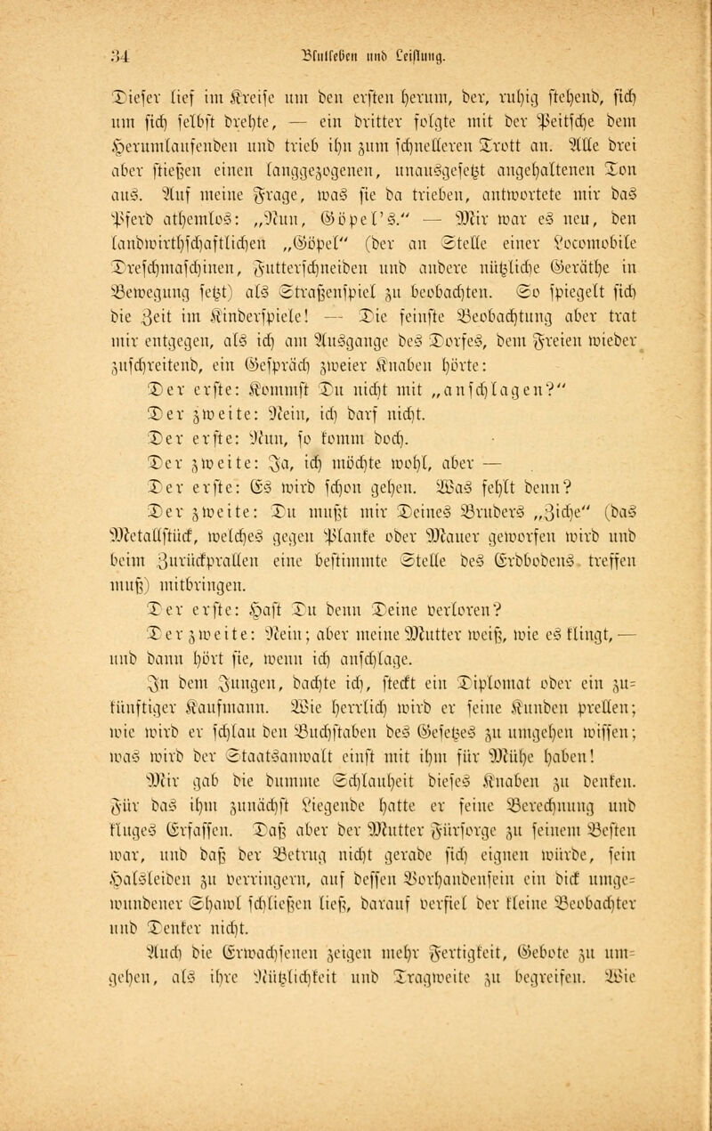 ?A Bdilfeßcn unb Ccifltiitg. Tiefer tief im greife um ben evfteu t)evum, ber, rnfytg ftefyenb, fid) um fid) fetbft breite, — ein britter fotgte mit ber ^eitfdje bem §erumtaufeuben unb trieb it)n ginn fd)netferen Trott an. 5ltte brei aber ftießeu einen langgezogenen, unau§gefe£t angehaltenen Ton aus». 'Stuf meine $rage, ioa§ fie ba trieben, antwortete mir ba§ ^ßferb atfyemto^: „s3titu, ©öpet'<§. — Wxx war e§ neu, ben tanbioirtl)fd)aftttd)en „%'öp& (ber an ©rette einer l'ocomobile Trefctnnafdjinen, Jutterfdjneiben unb anbere uü^lidie ©erätfye in Bewegung fe^t) at§ ©trafjcnfpiel §u beobadjten. So fpiegett fid) bie $eit im Äinberfpiete! — Tie feiufte Beobachtung aber trat mir entgegen, at§ id) am 5(u<3gange be§ Torfeg, bem freien wieber ,ytfd)reitenb, ein ©efpräd) zweier Knaben t)örte: Ter erfte: ^ommft t)u nid)t mit „anfdj tagen? ©er 3tt>e11e: 9teiu, id) barf uid)t. Ter erfte: sJhtn, fo tomm bod). 3)er 3 weite: ^a, id) möd)te wof)(, aber — Ter erfte: ©3 wirb fd)on get)en. 2Öa§ fef)tt beim? 3)er § weite: Du mußt mir Teine§ BruberS „3id)e (ba<3 DJetattftücf, metdjeg gegen ^tanfe ober Malier geworfen loirb unb beim ßurücEprafleti eine beftimmte ©teile be§ ßrbbobenö treffen muß) mitbringen. Ter erfte: §aft Tu beim Teine oertoreu? T e r 3 w e i t e: 9cein; aber meine Sftutter weiß, loie e3 ftingt, — uub bann l)ört fie, loeuu id) anfd)lage. ^n bem jungen, badjte id), ftedt ein Tiptomat ober ein ^u= fiiitftiger Kaufmann. 3Bie t)err(id) loirb er feine Äunbcn prellen; loie loirb er fdjlau ben Bud)ftaben be§ ©efe£e§ 51t umgeben loiffen; loa« loirb ber Staatsanwalt cinft mit il)tu für SDtülje t)abcn! s)Jcir gab bie bumme Sd)taul)eit btefe§ Knaben 51t beuten. 3'ür ba§ it)in junädjft l'iegeube l)atte er feine Berechnung unb finget (Srfaffcn. Taß aber ber Butter fti'trforge gu feinem heften loar, unb baß ber Betrug nid)t gerabe fid) eignen loiirbe, fein .spatöteibeu 31t Oerriugern, auf beffeu 3>ort)anbenfein ein biet umgc= louubeuer S()aiot fditießen lieft, barauf Oerfiet ber Keine Bcobad)ter unb Teuf er nid)t. Stud) bie (Srwadjfenen geigen met)r gertigfeit, (Gebote 31t um= geben, a(* ibre lKii(jtid)feit unb Tragweite 31t begreifen. SQSte