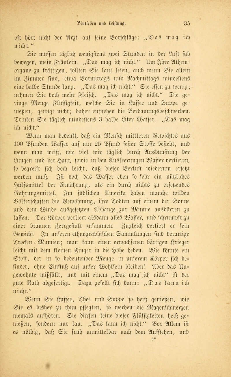 oft bort uid)t bev %x%t auf feine Vorfdiläge: „3)a3 mag id) rttd)t. ©ie muffen täglidi weuigftcuS jwei ©tunbeu in bev l'uft fid) bewegen, mein <yräutein. „3)a§ mag id) nid)t. Um ^fyre 2(tl)em= organe 511 fräftigeu, fottten ©ie taut tefen, and) wenn ©ie allein im ßitmner finb, etwa Vormittags nnb 9?adjmittag3 minbeftcuS eine fyatbe ©tunbe lang. „3)a§ mag td) nidit. ©ie effen §u wenig; nehmen ©ie bod) mefyr $teifd). „®a3 mag td) nietjt. £>ie ge= ringe SJftenge gdüffigfeit, wetdje ©ie in Kaffee nnb ©tippe ge= niesen, genügt nid)t; bat)ev entfielen bie Verbauung3befd)Werbeu. Trinlen ©ie tägtidj minbeftenS 3 fyatbe ßiter Sßaffet. „5Da§ mag id) nid)t. 2Benn mau bebenft, baß ein SRenfd) mittleren ©ewid)te§ au§ 100 ^fnnben Gaffer auf nur 25 ^funb fefter ©toffe beftefyt, nnb wenn man weiß, wie biet wir tägtid) burd) StuSbüuftung ber Zungen nnb ber ipaut, fowie in ben SluSteerungen Sßaffer uertieren, fo begreift fid) bod) leictjt, i>a% biefer Vertuft wieberum erfe^t werben muß. %)t bod) ba§ üßaffer eben fo fetrr ein nü§lid)e§ AMüfSmittet ber (Srnäfyntng, alä ein burd) nid)t<3 51t erfe£enbe§ v?caf)rung»mittcl. $tn füblid)en 5lmerila fabelt mand)e wilben Vötterfd)afteu bie @ewö()uuug, it)re lobten auf einem ber ©onne nnb beut iffiinbe aufgefegten Stb^ange gut SJttumie auSbörren 31t laffeu. £er Körper oertiert atybann alles 2öaffer, unb fdjrumpft 31t einer braunen ßerrgeftatt jmfammen. ßugleid) Vertiert er fein @ewid)t. $n unferen ett)uograpt)ifd)en ©ammlungen finb berartige Xrodeu = 2Jiumien; man tarnt einen erwadifenen bärtigen Krieger (eid)t mit bem Keinen Ringer in bie £>öb,e t)eben. ilßie tonnte ein ©toff, ber in fo bebeutenber SJJeuge in uuferem Körper fid) be= finbet, ofyne (Sinfiuß auf unfer 3£ot)tfeiu bleiben! s?tber ba<? Un= gewohnte mißfällt, unb mit etuem „3)a§ mag id) nid)t ift ber gute Statt) abgefertigt. SDap gefeilt fid) bann: „3)a<3 fanu id) nid)t. 2öenn ©ie Kaffee, Xfyee unb ©ttppe fo beiß genießen, wie ©ie e§ bisher ju tl)un pflegten, fo werben'bie iDZagenfdjmerjeu niemals aufhören, ©ie bürfen leine biefer gflüffigfetten t)etß ge= niesen, fonbent nur tau. „5Da§ fann id) nidjt. Vor 2ltletn ift e§ nötl)ig, baß ©ie frü() unmittelbar uad) bem 2tttf[te()en, unb
